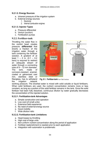 SPRINKLER IRRIGATION
84
9.2.1.2. Energy Sources
a. Inherent pressure of the irrigation system
b. External energy sources
1. Electricity
2. Internal combustion engines
9.2.1.3. Injector Types
a. Pressure differential
b. Venturi (suction)
c. Fertilization pumps
9.2.2. Fertilizer-tank
Throttling the water flow in
the control head creates
pressure differential that
diverts a fraction of the
irrigation water through a
tank containing the fertilizer
solution. A gradient of at
least 1 – 2 m. (0.1 – 0.2
bars) is required to redirect
an adequate stream of
water through a connecting
tube of 9 – 12 mm diameter.
The tank, made of
corrosion-resistant enamel-
coated or galvanized cast
iron, stainless steel or
fiberglass, has to withstand
the irrigation network
working pressure. The diverted water is mixed with solid soluble or liquid fertilizers.
When solid fertilizers are used, the nutrient concentration remains more or less
constant, as long as a portion of the solid fertilizer remains in the tank. Once the solid
fertilizer had been fully dissolved, continuous dilution by water gradually decreases
the concentration of the injected solution.
9.2.2.1. Fertilization-tank Advantages
a. Simple construction and operation
b. Low cost (of small units)
c. Extensive field experience
d. No need of external energy source
e. Good mobility
f. Wide dilution ratio
9.2.2.2. Fertilization-tank Limitations
a. Head losses by throttling
b. High cost of large units
c. Non-uniform nutrient concentration along the period of application
d. Fertilizer replenishment is needed prior to each application
e. Integration with automation is problematic
Fig. 9.1. Fertilizer-tank From "Odis" brochure
 