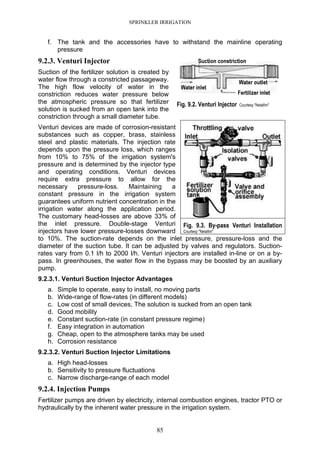 SPRINKLER IRRIGATION
85
f. The tank and the accessories have to withstand the mainline operating
pressure
9.2.3. Venturi Injector
Suction of the fertilizer solution is created by
water flow through a constricted passageway.
The high flow velocity of water in the
constriction reduces water pressure below
the atmospheric pressure so that fertilizer
solution is sucked from an open tank into the
constriction through a small diameter tube.
Venturi devices are made of corrosion-resistant
substances such as copper, brass, stainless
steel and plastic materials. The injection rate
depends upon the pressure loss, which ranges
from 10% to 75% of the irrigation system's
pressure and is determined by the injector type
and operating conditions. Venturi devices
require extra pressure to allow for the
necessary pressure-loss. Maintaining a
constant pressure in the irrigation system
guarantees uniform nutrient concentration in the
irrigation water along the application period.
The customary head-losses are above 33% of
the inlet pressure. Double-stage Venturi
injectors have lower pressure-losses downward
to 10%. The suction-rate depends on the inlet pressure, pressure-loss and the
diameter of the suction tube. It can be adjusted by valves and regulators. Suction-
rates vary from 0.1 l/h to 2000 l/h. Venturi injectors are installed in-line or on a by-
pass. In greenhouses, the water flow in the bypass may be boosted by an auxiliary
pump.
9.2.3.1. Venturi Suction Injector Advantages
a. Simple to operate, easy to install, no moving parts
b. Wide-range of flow-rates (in different models)
c. Low cost of small devices, The solution is sucked from an open tank
d. Good mobility
e. Constant suction-rate (in constant pressure regime)
f. Easy integration in automation
g. Cheap, open to the atmosphere tanks may be used
h. Corrosion resistance
9.2.3.2. Venturi Suction Injector Limitations
a. High head-losses
b. Sensitivity to pressure fluctuations
c. Narrow discharge-range of each model
9.2.4. Injection Pumps
Fertilizer pumps are driven by electricity, internal combustion engines, tractor PTO or
hydraulically by the inherent water pressure in the irrigation system.
Fig. 9.2. Venturi Injector Courtesy "Netafim"
Fig. 9.3. By-pass Venturi Installation
Courtesy "Netafim"
 