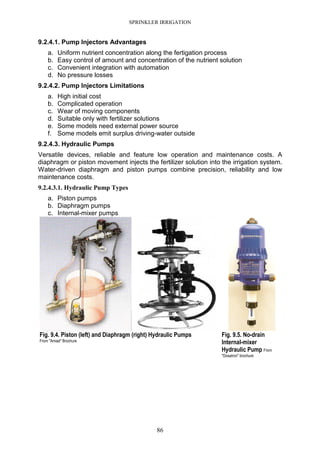 SPRINKLER IRRIGATION
86
9.2.4.1. Pump Injectors Advantages
a. Uniform nutrient concentration along the fertigation process
b. Easy control of amount and concentration of the nutrient solution
c. Convenient integration with automation
d. No pressure losses
9.2.4.2. Pump Injectors Limitations
a. High initial cost
b. Complicated operation
c. Wear of moving components
d. Suitable only with fertilizer solutions
e. Some models need external power source
f. Some models emit surplus driving-water outside
9.2.4.3. Hydraulic Pumps
Versatile devices, reliable and feature low operation and maintenance costs. A
diaphragm or piston movement injects the fertilizer solution into the irrigation system.
Water-driven diaphragm and piston pumps combine precision, reliability and low
maintenance costs.
9.2.4.3.1. Hydraulic Pump Types
a. Piston pumps
b. Diaphragm pumps
c. Internal-mixer pumps
Fig. 9.4. Piston (left) and Diaphragm (right) Hydraulic Pumps
From "Amiad" Brochure
Fig. 9.5. No-drain
Internal-mixer
Hydraulic Pump From
"Dosatron" brochure
 