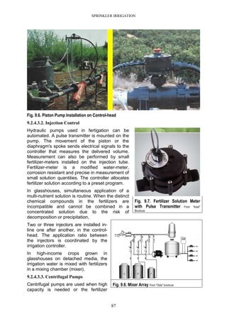 SPRINKLER IRRIGATION
87
Fig. 9.6. Piston Pump Installation on Control-head
9.2.4.3.2. Injection Control
Hydraulic pumps used in fertigation can be
automated. A pulse transmitter is mounted on the
pump. The movement of the piston or the
diaphragm's spoke sends electrical signals to the
controller that measures the delivered volume.
Measurement can also be performed by small
fertilizer-meters installed on the injection tube.
Fertilizer-meter is a modified water-meter,
corrosion resistant and precise in measurement of
small solution quantities. The controller allocates
fertilizer solution according to a preset program.
In glasshouses, simultaneous application of a
multi-nutrient solution is routine. When the distinct
chemical compounds in the fertilizers are
incompatible and cannot be combined in a
concentrated solution due to the risk of
decomposition or precipitation,
Two or three injectors are installed in-
line one after another, in the control-
head. The application ratio between
the injectors is coordinated by the
irrigation controller.
In high-income crops grown in
glasshouses on detached media, the
irrigation water is mixed with fertilizers
in a mixing chamber (mixer).
9.2.4.3.3. Centrifugal Pumps
Centrifugal pumps are used when high
capacity is needed or the fertilizer
Fig. 9.7. Fertilizer Solution Meter
with Pulse Transmitter From "Arad"
Brochure
Fig. 9.8. Mixer Array From "Odis" brochure
 
