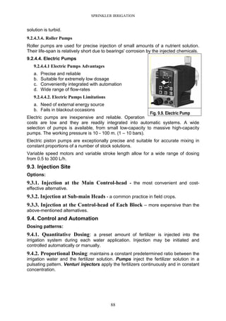 SPRINKLER IRRIGATION
88
solution is turbid.
9.2.4.3.4. Roller Pumps
Roller pumps are used for precise injection of small amounts of a nutrient solution.
Their life-span is relatively short due to bearings' corrosion by the injected chemicals.
9.2.4.4. Electric Pumps
9.2.4.4.1 Electric Pumps Advantages
a. Precise and reliable
b. Suitable for extremely low dosage
c. Conveniently integrated with automation
d. Wide range of flow-rates
9.2.4.4.2. Electric Pumps Limitations
a. Need of external energy source
b. Fails in blackout occasions
Electric pumps are inexpensive and reliable. Operation
costs are low and they are readily integrated into automatic systems. A wide
selection of pumps is available, from small low-capacity to massive high-capacity
pumps. The working pressure is 10 - 100 m. (1 – 10 bars).
Electric piston pumps are exceptionally precise and suitable for accurate mixing in
constant proportions of a number of stock solutions.
Variable speed motors and variable stroke length allow for a wide range of dosing
from 0.5 to 300 L/h.
9.3. Injection Site
Options:
9.3.1. Injection at the Main Control-head - the most convenient and cost-
effective alternative.
9.3.2. Injection at Sub-main Heads - a common practice in field crops.
9.3.3. Injection at the Control-head of Each Block – more expensive than the
above-mentioned alternatives.
9.4. Control and Automation
Dosing patterns:
9.4.1. Quantitative Dosing: a preset amount of fertilizer is injected into the
irrigation system during each water application. Injection may be initiated and
controlled automatically or manually.
9.4.2. Proportional Dosing: maintains a constant predetermined ratio between the
irrigation water and the fertilizer solution. Pumps inject the fertilizer solution in a
pulsating pattern. Venturi injectors apply the fertilizers continuously and in constant
concentration.
Fig. 9.9. Electric Pump
 