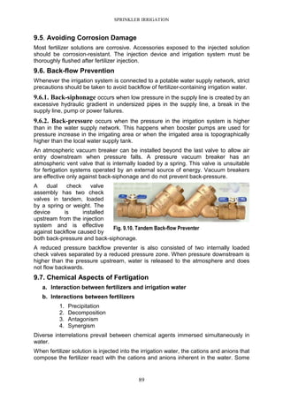 SPRINKLER IRRIGATION
89
9.5. Avoiding Corrosion Damage
Most fertilizer solutions are corrosive. Accessories exposed to the injected solution
should be corrosion-resistant. The injection device and irrigation system must be
thoroughly flushed after fertilizer injection.
9.6. Back-flow Prevention
Whenever the irrigation system is connected to a potable water supply network, strict
precautions should be taken to avoid backflow of fertilizer-containing irrigation water.
9.6.1. Back-siphonage occurs when low pressure in the supply line is created by an
excessive hydraulic gradient in undersized pipes in the supply line, a break in the
supply line, pump or power failures.
9.6.2. Back-pressure occurs when the pressure in the irrigation system is higher
than in the water supply network. This happens when booster pumps are used for
pressure increase in the irrigating area or when the irrigated area is topographically
higher than the local water supply tank.
An atmospheric vacuum breaker can be installed beyond the last valve to allow air
entry downstream when pressure falls. A pressure vacuum breaker has an
atmospheric vent valve that is internally loaded by a spring. This valve is unsuitable
for fertigation systems operated by an external source of energy. Vacuum breakers
are effective only against back-siphonage and do not prevent back-pressure.
A dual check valve
assembly has two check
valves in tandem, loaded
by a spring or weight. The
device is installed
upstream from the injection
system and is effective
against backflow caused by
both back-pressure and back-siphonage.
A reduced pressure backflow preventer is also consisted of two internally loaded
check valves separated by a reduced pressure zone. When pressure downstream is
higher than the pressure upstream, water is released to the atmosphere and does
not flow backwards.
9.7. Chemical Aspects of Fertigation
a. Interaction between fertilizers and irrigation water
b. Interactions between fertilizers
1. Precipitation
2. Decomposition
3. Antagonism
4. Synergism
Diverse interrelations prevail between chemical agents immersed simultaneously in
water.
When fertilizer solution is injected into the irrigation water, the cations and anions that
compose the fertilizer react with the cations and anions inherent in the water. Some
Fig. 9.10. Tandem Back-flow Preventer
 