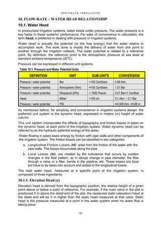 91
S P RI NK LE R I R R I G A T I O N
10. FLOW-RATE – WATER HEAD RELATIONSHIP
10.1. Water Head
In pressurized irrigation systems, water exists under pressure. The water pressure is a
key factor in these systems' performance. For sake of convenience in calculation, the
term head, is preferred in dealing with pressure in irrigation systems.
Water head is actually the potential (or the free energy) that the water retains to
accomplish work. The work done is mostly the delivery of water from one point to
another through the irrigation network. The water potential is related to a reference
point. By definition, the reference point is the atmospheric pressure at sea level at
standard ambient temperature (250
C).
Pressure can be expressed in different unit systems.
As mentioned before, for simplicity and convenience in irrigation systems design, the
preferred unit system is the dynamic head, expressed in meters (m) height of water
column.
This unit system incorporates the effects of topography and friction losses in pipes on
the dynamic head, at each point of the irrigation system. Water dynamic head can be
referred to as the hydraulic potential energy of the water.
Water flowing in pipes loses energy by friction with pipe walls and other components of
the irrigation system. The friction losses can be classified in two categories:
a. Longitudinal Friction Losses (hf): arise from the friction of the water with the
pipe walls. The losses accumulate along the pipe.
b. Local Losses (ht): are created by the turbulence that occurs by sudden
changes in the flow pattern, as in abrupt change in pipe diameter, the flow
through a valve or a filter, bends in the pipeline, etc. These losses are local
but have to be taken into account and added to the longitudinal losses.
The total water head, measured at a specific point of the irrigation system, is
composed of three ingredients:
10.1.1. Elevation Head (z)
Elevation head is derived from the topographic position, the relative height of a given
point above or below a point of reference. For example, if the main valve in the plot is
positioned 5 m above the distal end of the plot, the measured static (elevation) head at
the distal end will be 5 m higher than the static head measured at that valve. Static
head is the pressure measured at a point in the water system when no water flow is
taking place.
Table 10.1. Pressure and Water Potential Units
DEFINITION UNIT SUB-UNITS CONVERSION
Pressure / water potential Bar =100 Centibars 0.99 Atm.
Pressure / water potential Atmosphere (Atm) ≈100 Centibars 1.01 Bar
Pressure / water potential Kilopascal (kPa) = 1000 Pascal 0.01 Bar=1 Centibar
Head Meter =100 cm 0.1 Atm. ~ 0.1 Bar
Pressure / water potential PSI ≈0.068 Atm. ≈0.68 m
 