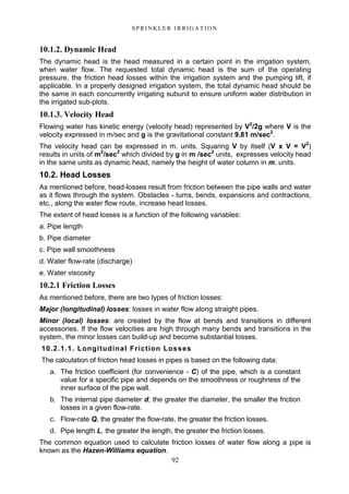 92
S P RI NK LE R I R R I G A T I O N
10.1.2. Dynamic Head
The dynamic head is the head measured in a certain point in the irrigation system,
when water flow. The requested total dynamic head is the sum of the operating
pressure, the friction head losses within the irrigation system and the pumping lift, if
applicable. In a properly designed irrigation system, the total dynamic head should be
the same in each concurrently irrigating subunit to ensure uniform water distribution in
the irrigated sub-plots.
10.1.3. Velocity Head
Flowing water has kinetic energy (velocity head) represented by V2
/2g where V is the
velocity expressed in m/sec and g is the gravitational constant 9.81 m/sec2
.
The velocity head can be expressed in m. units. Squaring V by itself (V x V = V2
)
results in units of m2
/sec2
which divided by g in m /sec2
units, expresses velocity head
in the same units as dynamic head, namely the height of water column in m. units.
10.2. Head Losses
As mentioned before, head-losses result from friction between the pipe walls and water
as it flows through the system. Obstacles - turns, bends, expansions and contractions,
etc., along the water flow route, increase head losses.
The extent of head losses is a function of the following variables:
a. Pipe length
b. Pipe diameter
c. Pipe wall smoothness
d. Water flow-rate (discharge)
e. Water viscosity
10.2.1 Friction Losses
As mentioned before, there are two types of friction losses:
Major (longitudinal) losses: losses in water flow along straight pipes.
Minor (local) losses: are created by the flow at bends and transitions in different
accessories. If the flow velocities are high through many bends and transitions in the
system, the minor losses can build-up and become substantial losses.
10.2.1.1. Longitudinal Friction Losses
The calculation of friction head losses in pipes is based on the following data:
a. The friction coefficient (for convenience - C) of the pipe, which is a constant
value for a specific pipe and depends on the smoothness or roughness of the
inner surface of the pipe wall.
b. The internal pipe diameter d, the greater the diameter, the smaller the friction
losses in a given flow-rate.
c. Flow-rate Q, the greater the flow-rate, the greater the friction losses.
d. Pipe length L, the greater the length, the greater the friction losses.
The common equation used to calculate friction losses of water flow along a pipe is
known as the Hazen-Williams equation.
 
