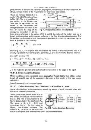 94
S P RI NK LE R I R R I G A T I O N
gradually and is depicted as a straight, sloping line, descending in the flow direction. An
abrupt, vertical decline of the Piezometric line expresses local losses.
There are no local losses at all in
section (1) - (2) of the pipe shown
in Fig. 10.1. The only head loss in
this section is the friction loss.
This loss is expressed by the
incline of the Piezometric line
along the section; the value of the
loss hf equals the drop of the
energy line in section (1)-(2). As
there are no changes in the values of C, d and Q, the value of the friction loss per a
length unit is constant and increases uniformly in the flow direction along the pipe. The
friction loss per longitudinal unit (the hydraulic gradient) is commonly expressed by the
letter J. Its value is calculated by:
(Eq.10.3)
From Fig. 10.1., it is explicit that J is indeed the incline of the Piezometric line. It is
usually expressed in percentage (%), per-mil (0
/oo), or in the form of a decimal fraction.
Example: if in Fig. 10.1
L = 100 m., E1 = 101.5 m., E2 = 100.0 m , Then:
J is the hydraulic gradient and is absolutely independent of the slope of the pipe!
10.2.1.2. Minor (local) Head-losses
Minor head-losses are expressed as an equivalent length factor that adds a virtual
length of straight pipe of the accessory diameter to the length of the pipe under
calculation.
Specific cases of local pressure losses:
10.2.1.2.1. Emitter Connecting Tubes Disturbance to Water Flow in Lateral
Some micro-emitters are connected to laterals by means of small diameter tubes with
barbed or screwed protrusions.
These protrusions disturb water flow in
the lateral and induce increased head
losses. The rate of disturbance to the
flow is designated by the coefficient Kd.
The range of Kd is 0 – 2.00 (and
sometimes higher). As this value is
higher, head-losses increase. The
value of Kd depends on the size and
nature of the protrusion and the inner cross section of the lateral.
Fig. 10.1. Graphic Presentation of Friction Head
Fig. 10.2. Feeding Micro-tube Connection
 