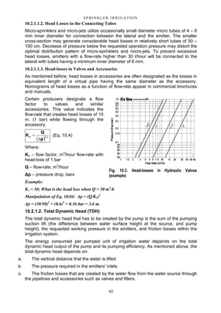 95
S P RI NK LE R I R R I G A T I O N
10.2.1.1.2. Head Losses in the Connecting Tubes
Micro-sprinklers and micro-jets utilize occasionally small diameter micro tubes of 4 – 8
mm inner diameter for connection between the lateral and the emitter. The smaller
cross-section may generate considerable head losses in relatively short tubes of 50 –
100 cm. Decrease of pressure below the requested operation pressure may distort the
optimal distribution pattern of micro-sprinklers and micro-jets. To prevent excessive
head losses, emitters with a flow-rate higher than 30 l/hour will be connected to the
lateral with tubes having a minimum inner diameter of 6 mm.
10.2.1.1.3. Head-losses in Valves and Accessories
As mentioned before, head losses in accessories are often designated as the losses in
equivalent length of a virtual pipe having the same diameter as the accessory.
Nomograms of head losses as a function of flow-rate appear in commercial brochures
and manuals.
Certain producers designate a flow
factor to valves and similar
accessories. This value indicates the
flow-rate that creates head losses of 10
m. (1 bar) while flowing through the
accessory.
( ) 50.v
p
Q
K
∆
= (Eq. 10.4)
Where:
Kv – flow factor, m3
/hour flow-rate with
head-loss of 1 bar
Q – flow-rate, m3
/hour
∆p – pressure drop, bars
Example:
Kv = 50; What is the head loss when Q = 30 m3
/h
Manipulation of Eq. 10.04: ∆p = (Q/Kv)2
∆p = (30/50)2
= (0.6)2
= 0.36 bar = 3.6 m.
10.2.1.2. Total Dynamic Head (TDH)
The total dynamic head that has to be created by the pump is the sum of the pumping
suction lift (the difference between water surface height at the source, and pump
height), the requested working pressure in the emitters, and friction losses within the
irrigation system.
The energy consumed per pumped unit of irrigation water depends on the total
dynamic head output of the pump and its pumping efficiency. As mentioned above, the
total dynamic head depends on:
a. The vertical distance that the water is lifted
b. The pressure required in the emitters' inlets
c. The friction losses that are created by the water flow from the water source through
the pipelines and accessories such as valves and filters.
Fig. 10.3. Head-losses in Hydraulic Valves
(example)
 