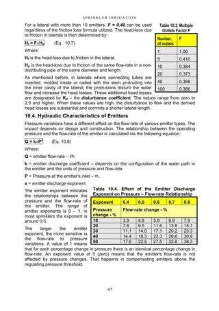 97
S P RI NK LE R I R R I G A T I O N
For a lateral with more than 10 emitters, F ≈ 0.40 can be used
regardless of the friction loss formula utilized. The head-loss due
to friction in laterals is then determined by:
Hf = F××××Hp (Eq. 10.7)
Where:
Hf is the head-loss due to friction in the lateral.
Hp is the head-loss due to friction of the same flow-rate in a non-
distributing pipe of the same diameter and length.
As mentioned before, in laterals where connecting tubes are
inserted, molded inside or nailed with the stem protruding into
the inner cavity of the lateral, the protrusions disturb the water
flow and increase the head losses. These additional head losses
are designated by Kd – the disturbance coefficient. The values range from zero to
2.0 and higher. When these values are high, the disturbance to flow and the derived
head losses are substantial and commits a shorter lateral length.
10.4. Hydraulic Characteristics of Emitters
Pressure variations have a different effect on the flow-rate of various emitter types. The
impact depends on design and construction. The relationship between the operating
pressure and the flow-rate of the emitter is calculated via the following equation:
Q = k××××Px
(Eq. 10.8)
Where:
Q = emitter flow-rate – l/h
k = emitter discharge coefficient – depends on the configuration of the water path in
the emitter and the units of pressure and flow-rate.
P = Pressure at the emitter's inlet – m.
x = emitter discharge exponent
The emitter exponent indicates
the relationships between the
pressure and the flow-rate of
the emitter. The range of
emitter exponents is 0 – 1. in
most sprinklers the exponent is
around 0.5.
The larger the emitter
exponent, the more sensitive is
the flow-rate to pressure
variations. A value of 1 means
that for each percentage change in pressure there is an identical percentage change in
flow-rate. An exponent value of 0 (zero) means that the emitter's flow-rate is not
affected by pressure changes. That happens in compensating emitters above the
regulating pressure threshold.
Table 10.3. Multiple
Outlets Factor F
Number.
of outlets
F
1 1.00
5 0.410
10 0.384
20 0.373
40 0.368
100 0.366
Table 10.4. Effect of the Emitter Discharge
Exponent on Pressure – Flow-rate Relationship
Exponent 0.4 0.5 0.6 0.7 0.8
Pressure
change - %
Flow-rate change - %
10 3.9 4.8 5.9 6.9 7.9
20 7.6 9.5 11.6 13.6 15.7
30 11.1 14.0 17.1 20.2 23.3
40 14.4 18.3 22.3 26.6 30.9
50 17.6 22.5 27.5 32.8 38.3
 