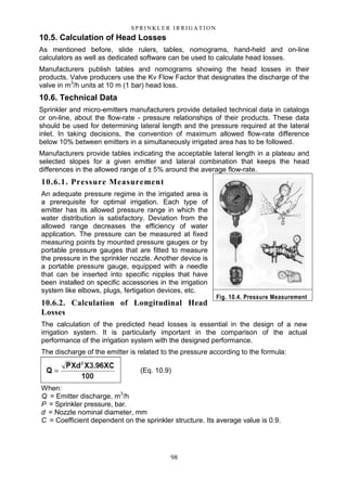 98
S P RI NK LE R I R R I G A T I O N
10.5. Calculation of Head Losses
As mentioned before, slide rulers, tables, nomograms, hand-held and on-line
calculators as well as dedicated software can be used to calculate head losses.
Manufacturers publish tables and nomograms showing the head losses in their
products. Valve producers use the Kv Flow Factor that designates the discharge of the
valve in m3
/h units at 10 m (1 bar) head loss.
10.6. Technical Data
Sprinkler and micro-emitters manufacturers provide detailed technical data in catalogs
or on-line, about the flow-rate - pressure relationships of their products. These data
should be used for determining lateral length and the pressure required at the lateral
inlet. In taking decisions, the convention of maximum allowed flow-rate difference
below 10% between emitters in a simultaneously irrigated area has to be followed.
Manufacturers provide tables indicating the acceptable lateral length in a plateau and
selected slopes for a given emitter and lateral combination that keeps the head
differences in the allowed range of ± 5% around the average flow-rate.
10.6.1. Pressure Measurement
An adequate pressure regime in the irrigated area is
a prerequisite for optimal irrigation. Each type of
emitter has its allowed pressure range in which the
water distribution is satisfactory. Deviation from the
allowed range decreases the efficiency of water
application. The pressure can be measured at fixed
measuring points by mounted pressure gauges or by
portable pressure gauges that are fitted to measure
the pressure in the sprinkler nozzle. Another device is
a portable pressure gauge, equipped with a needle
that can be inserted into specific nipples that have
been installed on specific accessories in the irrigation
system like elbows, plugs, fertigation devices, etc.
10.6.2. Calculation of Longitudinal Head
Losses
The calculation of the predicted head losses is essential in the design of a new
irrigation system. It is particularly important in the comparison of the actual
performance of the irrigation system with the designed performance.
The discharge of the emitter is related to the pressure according to the formula:
(Eq. 10.9)
When:
Q = Emitter discharge, m3
/h
P = Sprinkler pressure, bar.
d = Nozzle nominal diameter, mm
C = Coefficient dependent on the sprinkler structure. Its average value is 0.9.
Fig. 10.4. Pressure Measurement
 