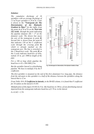 SPRINKLER IRRIGATION
102
Solution:
The cumulative discharge of 16
sprinklers with an average discharge of
1.5 m3
/h per sprinkler is 24 m3
/h. A line
is drawn in the "Nomogram for The
Determination of the Hydraulic
Gradient in Pipes" (to the right), from
the point A of 24 m3
/h on the flow-rate
(Q) scale, through the point indicating
the pipeline diameter (D) = 3" on the
diameter scale. The drawn line meets
the axis of the nomogram in point B.
Second line is drawn from the point C
that indicates 120 on the C coefficient
scale through the crossing point B,
which is already marked on the
nomogram axis. The line is stretched to
the J (head-loss) scale. The point D on
the J scale indicates head-loss of 43‰,
namely 43 m. per 1000-m length of the
pipe.
For a 186 m long whole pipeline the
head loss is 43 x 186/1000 | 8 m.
But the sprinkler lateral is a distributing
pipeline. We have to multiply 8 by the F
coefficient.
The first sprinkler is mounted on the end of the first aluminum 6 m. long pipe, the distance
from the sub-main to this sprinkler is a half of the distance between the sprinklers along the
lateral that is 12 m.
From Table 10.6. F Coefficient in laterals, in the X=1/2 column, it is found that F coefficient
for 16 outlets on the lateral is 0.345.
Multiplication of this figure (0.345) by 8 m. (the head-loss in 186 m. of non-distributing lateral,
depicted from the nomogram) indicates head-loss of 2.76 m. in the lateral.
8 x 0.345 = 2.76
 