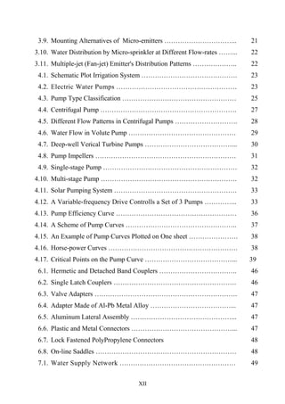 XII
3.9. Mounting Alternatives of Micro-emitters …………………………... 21
3.10. Water Distribution by Micro-sprinkler at Different Flow-rates ……...
(example)
22
3.11. Multiple-jet (Fan-jet) Emitter's Distribution Patterns ……………….. 22
4.1. Schematic Plot Irrigation System ……………………………………. 23
4.2. Electric Water Pumps ……………………………………………… 23
4.3. Pump Type Classification …………………………………………… 25
4.4. Centrifugal Pump ……………………………………………………. 27
4.5. Different Flow Patterns in Centrifugal Pumps ………………………. 28
4.6. Water Flow in Volute Pump ………………………………………… 29
4.7. Deep-well Verical Turbine Pumps …………………………………... 30
4.8. Pump Impellers ……………………………………………………… 31
4.9. Single-stage Pump …………………………………………………… 32
4.10. Multi-stage Pump ……………………………………………………. 32
4.11. Solar Pumping System ………………………………………………. 33
4.12. A Variable-frequency Drive Controlls a Set of 3 Pumps …………... 33
4.13. Pump Efficiency Curve ……………………………………………… 36
4.14. A Scheme of Pump Curves ………………………………………….. 37
4.15. An Example of Pump Curves Plotted on One sheet …………………. 38
4.16. Horse-power Curves …………………………………………………. 38
4.17. Critical Points on the Pump Curve …………………………………... 39
6.1. Hermetic and Detached Band Couplers …………………………….. 46
6.2. Single Latch Couplers ………………………………………………. 46
6.3. Valve Adapters ………………………………………………………. 47
6.4. Adapter Made of Al-Pb Metal Alloy ………………………………... 47
6.5. Aluminum Lateral Assembly ………………………………………... 47
6.6. Plastic and Metal Connectors ………………………………………... 47
6.7. Lock Fastened PolyPropylene Connectors
………………………………..
48
6.8. On-line Saddles ……………………………………………………… 48
7.1. Water Supply Network .…………………………………………… 49
 