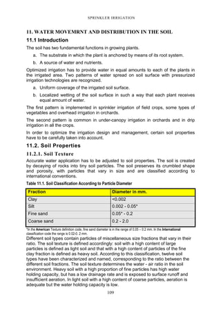 109
SPRINKLER IRRIGATION
11. WATER MOVEMRNT AND DISTRIBUTION IN THE SOIL
11.1 Introduction
The soil has two fundamental functions in growing plants.
a. The substrate in which the plant is anchored by means of its root system.
b. A source of water and nutrients.
Optimized irrigation has to provide water in equal amounts to each of the plants in
the irrigated area. Two patterns of water spread on soil surface with pressurized
irrigation technologies are recognized.
a. Uniform coverage of the irrigated soil surface.
b. Localized wetting of the soil surface in such a way that each plant receives
equal amount of water.
The first pattern is implemented in sprinkler irrigation of field crops, some types of
vegetables and overhead irrigation in orchards.
The second pattern is common in under-canopy irrigation in orchards and in drip
irrigation in all the crops.
In order to optimize the irrigation design and management, certain soil properties
have to be carefully taken into account.
11.2. Soil Properties
11.2.1. Soil Texture
Accurate water application has to be adjusted to soil properties. The soil is created
by decaying of rocks into tiny soil particles. The soil preserves its crumbled shape
and porosity, with particles that vary in size and are classified according to
international conventions.
Table 11.1. Soil Classification According to Particle Diameter
Fraction Diameter in mm.
Clay <0.002
Silt 0.002 - 0.05*
Fine sand 0.05* - 0.2
Coarse sand 0.2 - 2.0
*In the American Texture definition code, fine sand diameter is in the range of 0.05 – 0.2 mm. In the International
classification code the range is 0.02-0. 2 mm.
Different soil types contain particles of miscellaneous size fractions that vary in their
ratio. The soil texture is defined accordingly: soil with a high content of large
particles is defined as light soil and that with a high content of particles of the fine
clay fraction is defined as heavy soil. According to this classification, twelve soil
types have been characterized and named, corresponding to the ratio between the
different soil fractions. The soil texture determines the water - air ratio in the soil
environment. Heavy soil with a high proportion of fine particles has high water
holding capacity, but has a low drainage rate and is exposed to surface runoff and
insufficient aeration. In light soil with a high content of coarse particles, aeration is
adequate but the water holding capacity is low.
 