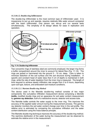 118
SPRINKLER IRRIGATION
11.3.10.1.2. Double-ring Infiltrometer
The double-ring infiltrometer is the most common type of infiltrometer used. It is
inexpensive to put up and operate, requires relatively little water amount compared
with the basin infiltrometer. One person can set-up and run several tests
simultaneously. The simplicity of its design allows for ease in replication and
operation.
Fig. 11.14. Double-ring Infiltrometer
Two concentric rings of stainless steel are commonly employed, the larger ring forms
a buffer compartment around the inner to account for lateral flow (Fig. 11.14). The
rings are jacked or hammered into the ground 5 - 10 cm. deep. Care is taken to
minimize distortion of the soil surface and the soil structure during installation. A
specific and constant head of water (less than 5 cm of depth) is maintained in both
rings, while the rate of water depletion from the inner ring is measured. The length of
time required to achieve steady infiltration rate ranges from 2 to 6 hours, depending
upon soil type, texture, and antecedent soil moisture conditions.
11.3.10.1.2.1. Mariotte Double-ring Method
The device used in the Mariotte double-ring method consists of two major
components: the cumulative infiltration measurement device comprising a Mariotte
bottle, modified double rings and an apparatus for soil water content measurement
by gamma ray detection, built of a radioactive source, detector and access tube.
The Mariotte bottle controls the water supply to the inner ring. This improves the
accuracy of the applied water amount during the measurement process. The gamma
ray detector monitors the soil water content change over time in the soil profile. The
relative error is estimated by comparing the cumulative infiltration and the water
content distribution using the mass balance principle.
The Mariotte double-ring technique improves the accuracy of the double-ring method.
The real-time distribution of the water during the measurement can be observed to
estimate the relative error in the measurement.
 