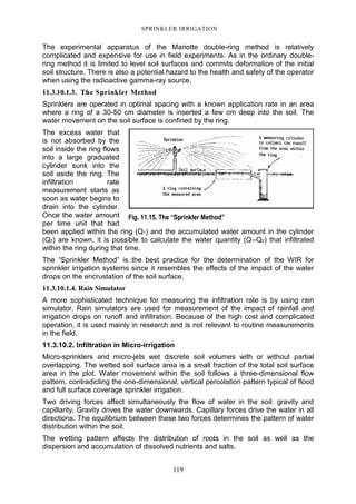 119
SPRINKLER IRRIGATION
The experimental apparatus of the Mariotte double-ring method is relatively
complicated and expensive for use in field experiments. As in the ordinary double-
ring method it is limited to level soil surfaces and commits deformation of the initial
soil structure. There is also a potential hazard to the health and safety of the operator
when using the radioactive gamma-ray source.
11.3.10.1.3. The Sprinkler Method
Sprinklers are operated in optimal spacing with a known application rate in an area
where a ring of a 30-50 cm diameter is inserted a few cm deep into the soil. The
water movement on the soil surface is confined by the ring.
The excess water that
is not absorbed by the
soil inside the ring flows
into a large graduated
cylinder sunk into the
soil aside the ring. The
infiltration rate
measurement starts as
soon as water begins to
drain into the cylinder.
Once the water amount
per time unit that had
been applied within the ring (Q1) and the accumulated water amount in the cylinder
(Q2) are known, it is possible to calculate the water quantity (Q1-Q2) that infiltrated
within the ring during that time.
The “Sprinkler Method” is the best practice for the determination of the WIR for
sprinkler irrigation systems since it resembles the effects of the impact of the water
drops on the encrustation of the soil surface.
11.3.10.1.4. Rain Simulator
A more sophisticated technique for measuring the infiltration rate is by using rain
simulator. Rain simulators are used for measurement of the impact of rainfall and
irrigation drops on runoff and infiltration. Because of the high cost and complicated
operation, it is used mainly in research and is not relevant to routine measurements
in the field.
11.3.10.2. Infiltration in Micro-irrigation
Micro-sprinklers and micro-jets wet discrete soil volumes with or without partial
overlapping. The wetted soil surface area is a small fraction of the total soil surface
area in the plot. Water movement within the soil follows a three-dimensional flow
pattern, contradicting the one-dimensional, vertical percolation pattern typical of flood
and full surface coverage sprinkler irrigation.
Two driving forces affect simultaneously the flow of water in the soil: gravity and
capillarity. Gravity drives the water downwards. Capillary forces drive the water in all
directions. The equilibrium between these two forces determines the pattern of water
distribution within the soil.
The wetting pattern affects the distribution of roots in the soil as well as the
dispersion and accumulation of dissolved nutrients and salts.
Fig. 11.15. The “Sprinkler Method”
 