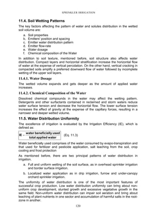 120
SPRINKLER IRRIGATION
11.4. Soil Wetting Patterns
The key factors affecting the pattern of water and solutes distribution in the wetted
soil volume are:
a. Soil properties
b. Emitters' position and spacing
c. Emitter water distribution pattern
d. Emitter flow-rate
e. Water dosage
f. Chemical composition of the Water
In addition to soil texture, mentioned before, soil structure also affects water
distribution. Compact layers and horizontal stratification increase the horizontal flow
of water at the expense of vertical percolation. On the other hand, vertical cracking in
compacted soils amplify a preferred downward flow of water followed by incomplete
wetting of the upper soil layers.
11.4.1. Water Dosage
The wetted volume expands and gets deeper as the amount of applied water
increases.
11.4.2. Chemical Composition of the Water
Dissolved chemical compounds in the water may affect the wetting pattern.
Detergents and other surfactants contained in reclaimed and storm waters reduce
water surface tension and decrease the horizontal flow. The lower surface tension
increases the effect of gravity at the expense of the capillary forces, resulting in a
narrower and deeper wetted volume.
11.5. Water Distribution Uniformity
The excellence of irrigation is evaluated by the Irrigation Efficiency (IE), which is
defined as:
waterappliedtotal
usedlybeneficialwater
IE = (Eq. 11.3)
Water beneficially used comprises of the water consumed by evapo-transpiration and
that used for fertilizer and pesticide application, salt leaching from the soil, crop
cooling and frost protection
As mentioned before, there are two principal patterns of water distribution in
irrigation.
a. Full and uniform wetting of the soil surface, as in overhead sprinkler irrigation
and border surface irrigation.
b. Localized water application as in drip irrigation, furrow and under-canopy
orchard sprinkler irrigation.
The uniformity of water distribution is one of the most important features of
successful crop production. Low water distribution uniformity can bring about non-
uniform crop development, stunted growth and excessive vegetative growth in the
same field. Non-uniform water distribution can impair soil aeration and bring about
leaching of plant nutrients in one sector and accumulation of harmful salts in the root-
zone in another.
 