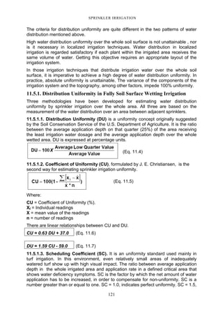 121
SPRINKLER IRRIGATION
The criteria for distribution uniformity are quite different in the two patterns of water
distribution mentioned above.
High water distribution uniformity over the whole soil surface is not unattainable , nor
is it necessary in localized irrigation techniques. Water distribution in localized
irrigation is regarded satisfactory if each plant within the irrigated area receives the
same volume of water. Getting this objective requires an appropriate layout of the
irrigation system.
In those irrigation techniques that distribute irrigation water over the whole soil
surface, it is imperative to achieve a high degree of water distribution uniformity. In
practice, absolute uniformity is unattainable. The variance of the components of the
irrigation system and the topography, among other factors, impede 100% uniformity.
11.5.1. Distribution Uniformity in Fully Soil Surface Wetting Irrigation
Three methodologies have been developed for estimating water distribution
uniformity by sprinkler irrigation over the whole area. All three are based on the
measurement of the water distribution over an area between adjacent sprinklers.
11.5.1.1. Distribution Uniformity (DU) is a uniformity concept originally suggested
by the Soil Conservation Service of the U.S. Department of Agriculture. It is the ratio
between the average application depth on that quarter (25%) of the area receiving
the least irrigation water dosage and the average application depth over the whole
wetted area. DU is expressed at percentage units.
(Eq. 11.4)
11.5.1.2. Coefficient of Uniformity (CU), formulated by J. E. Christiansen, is the
second way for estimating sprinkler irrigation uniformity.
(Eq. 11.5)
Where:
CU = Coefficient of Uniformity (%).
XI = Individual readings
X = mean value of the readings
n = number of readings
There are linear relationships between CU and DU.
CU = 0.63 DU + 37.0 (Eq. 11.6)
DU = 1.59 CU - 59.0 (Eq. 11.7)
11.5.1.3. Scheduling Coefficient (SC). It is an uniformity standard used mainly in
turf irrigation. In this environment, even relatively small areas of inadequately
watered turf show up with high visual impact. The ratio between average application
depth in the whole irrigated area and application rate in a defined critical area that
shows water deficiency symptoms. SC is the factor by which the net amount of water
application has to be increased, in order to compensate for non-uniformity. SC is a
number greater than or equal to one. SC = 1.0, indicates perfect uniformity. SC = 1.5,
 