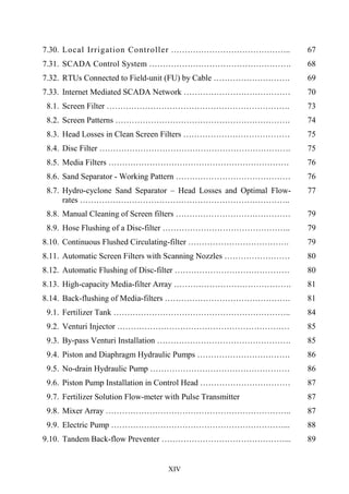 XIV
7.30. Local Irrigation Controller …………………………………….. 67
7.31. SCADA Control System ……………………………………………. 68
7.32. RTUs Connected to Field-unit (FU) by Cable ………………………. 69
7.33. Internet Mediated SCADA Network ………………………………… 70
8.1. Screen Filter …………………………………………………………. 73
8.2. Screen Patterns ………………………………………………………. 74
8.3. Head Losses in Clean Screen Filters ………………………………… 75
8.4. Disc Filter ……………………………………………………………. 75
8.5. Media Filters ………………………………………………………… 76
8.6. Sand Separator - Working Pattern …………………………………… 76
8.7. Hydro-cyclone Sand Separator – Head Losses and Optimal Flow-
rates …………………………………………………………………..
77
8.8. Manual Cleaning of Screen filters …………………………………… 79
8.9. Hose Flushing of a Disc-filter ……………………………………….. 79
8.10. Continuous Flushed Circulating-filter ………………………………. 79
8.11. Automatic Screen Filters with Scanning Nozzles …………………… 80
8.12. Automatic Flushing of Disc-filter …………………………………… 80
8.13. High-capacity Media-filter Array ……………………………………. 81
8.14. Back-flushing of Media-filters ………………………………………. 81
9.1. Fertilizer Tank ……………………………………………………….. 84
9.2. Venturi Injector ……………………………………………………… 85
9.3. By-pass Venturi Installation …………………………………………. 85
9.4. Piston and Diaphragm Hydraulic Pumps ……………………………. 86
9.5. No-drain Hydraulic Pump …………………………………………… 86
9.6. Piston Pump Installation in Control Head …………………………… 87
9.7. Fertilizer Solution Flow-meter with Pulse Transmitter
…………………….
87
9.8. Mixer Array ………………………………………………………….. 87
9.9. Electric Pump ………………………………………………………... 88
9.10. Tandem Back-flow Preventer ………………………………………... 89
 