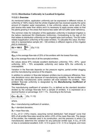 129
SPRINKLER IRRIGATION
11.5.2. Distribution Uniformity in Localized Irrigation
11.5.2.1. Overview
As mentioned before, application uniformity can be expressed in different indices. A
uniformity of 100% means that the whole irrigated plot has received exactly the same
amount of irrigation water everywhere. In low uniformity values, some parts of the
plot receive less water than others and it is necessary to apply excess water so that
the plants growing in the areas that receive less water will not suffer water deficiency.
The common index for indication of the application uniformity in localized irrigation is
the before mentioned DU (Distribution Uniformity). Contradicting to the test of CU
that relates to distribution uniformity on the irrigated area (soil surface), The DU index
relates toapplication uniformity of the water emitters. To calculate this value, the flow-
rate of a representative sample (40 - 100 emitters in different regions of the irrigated
plot) is measured.
Q25%
DU = 100 X
Qn
(Eq.11.9)
Where:
Q25% is the average flow-rate of 25% of the emitters with the lowest flow-rate,
Qn is the average flow-rate of all the sampled emitters.
DU values above 87% indicate excellent distribution uniformity; 75% - 87% - good
uniformity; 62% - 75% acceptable uniformity and below 62% the uniformity is
unacceptable.
Variation in the flow-rate depends on the pressure regime, partial emitter clogging
and the manufacturing variance of the drippers.
In addition to variation in flow-rate between emitters due to pressure difference, flow-
rate deviations occur also because of manufacturing variability. No two emitters can
be identically manufactured; some variation will exist between the emitters. New
emitters' flow-rate uniformity is designated by the Manufacturing Coefficient of
Variation (Cvm).
The manufacturing coefficient of variation Cvm is defined as the standard deviation
divided by the average flow-rate from a sample of emitters. It is expressed as a
decimal fraction or percentage. 0.01 = 1%. According to the formula:
Cvm = Sdm/Xm (Eq. 11.10)
where,
Cvm = manufacturing coefficient of variation,
Sdm = standard deviation,
Xm = mean flow-rate.
A Cvm of 0.1 (10%) means, assuming normal distribution “bell shaped” curve that
68% of all emitter flow-rates would be within ±10% of the mean flow-rate. The design
of the emitter, the materials used in its construction, and the precision in which it is
manufactured, determine the variation for any particular emitter type. A Cvm of 0.05
or less is considered excellent, 0.05 - 0.10 is good, 0.10 - 0.15 is marginal, and more
 