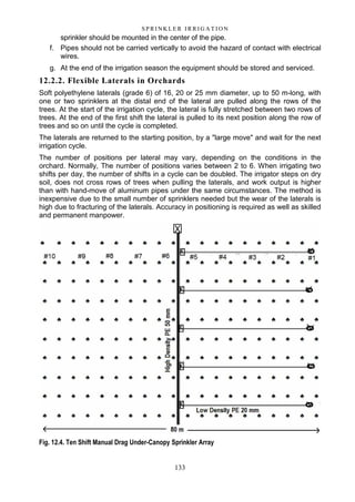 133
S P RI NK LE R I R R I G A T I O N
sprinkler should be mounted in the center of the pipe.
f. Pipes should not be carried vertically to avoid the hazard of contact with electrical
wires.
g. At the end of the irrigation season the equipment should be stored and serviced.
12.2.2. Flexible Laterals in Orchards
Soft polyethylene laterals (grade 6) of 16, 20 or 25 mm diameter, up to 50 m-long, with
one or two sprinklers at the distal end of the lateral are pulled along the rows of the
trees. At the start of the irrigation cycle, the lateral is fully stretched between two rows of
trees. At the end of the first shift the lateral is pulled to its next position along the row of
trees and so on until the cycle is completed.
The laterals are returned to the starting position, by a "large move" and wait for the next
irrigation cycle.
The number of positions per lateral may vary, depending on the conditions in the
orchard. Normally, The number of positions varies between 2 to 6. When irrigating two
shifts per day, the number of shifts in a cycle can be doubled. The irrigator steps on dry
soil, does not cross rows of trees when pulling the laterals, and work output is higher
than with hand-move of aluminum pipes under the same circumstances. The method is
inexpensive due to the small number of sprinklers needed but the wear of the laterals is
high due to fracturing of the laterals. Accuracy in positioning is required as well as skilled
and permanent manpower.
Fig. 12.4. Ten Shift Manual Drag Under-Canopy Sprinkler Array
 