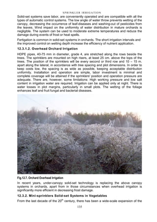 135
S P RI NK LE R I R R I G A T I O N
Solid-set systems save labor, are conveniently operated and are compatible with all the
types of automatic control systems. The low angle of water throw prevents wetting of the
canopy, decreasing the occurrence of leaf-diseases and washing-out of pesticides from
the leaves. Wind impact on the uniformity of water distribution in mature orchards is
negligible. The system can be used to moderate extreme temperatures and reduce the
damage during events of frost or heat spells.
Fertigation is common in solid-set systems in orchards. The short irrigation intervals and
the improved control on wetting depth increase the efficiency of nutrient application.
12.3.1.2. Overhead Orchard Irrigation
HDPE pipes, 40-75 mm in diameter, grade 4, are stretched along the rows beside the
trees. The sprinklers are mounted on high risers, at least 25 cm. above the tops of the
trees. The position of the sprinklers will be every second or third row and 10 – 15 m.
apart along the lateral, in accordance with tree spacing and plot dimensions. In order to
keep costs low, the spacing is as wide as possible, keeping acceptable distribution
uniformity. Installation and operation are simple, labor investment is minimal and
complete coverage will be attained if the sprinklers' position and operation pressure are
adequate. There are, however, some limitations: High working pressure and low salt
content in irrigation water are required. Irrigation can be applied only at night. There is
water losses in plot margins, particularly in small plots. The wetting of the foliage
enhances leaf and fruit fungal and bacterial diseases.
Fig.12.7. Orchard Overhead Irrigation
In recent years, under-canopy solid-set technology is replacing the above canopy
systems in orchards, apart from in those circumstances when overhead irrigation is
significantly more efficient in decreasing frost damage.
12.3.2. Mini-sprinklers Solid-set Systems in Vegetables
From the last decade of the 20th
century, there has been a wide-scale expansion of the
 
