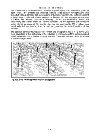 136
S P RI NK LE R I R R I G A T I O N
use of low-volume mini-sprinklers in solid-set irrigation systems in vegetables grown in
open fields. The emitters are modified orchard under-canopy mini-sprinklers with
extended wetting diameter that allow spacing of 8X8 and 10X10 m. The initial investment
is lower than in solid-set dripper systems or laterals with the common general use
sprinklers. The working pressure is relatively low and the economical results are
satisfactory. The laterals are of 40 - 50 mm. diameter. The mini-sprinklers are connected
to the laterals by means of thin flexible tubes and are supported by 100 - 150 cm long
metal rods that are inserted into the soil, to guarantee the vertical position of the
emitters.
The common sprinkler flow-rate is 400 - 600 l/h and precipitation rate is 4 - 6 mm/h. One
more advantage of this technology is the reduction in encrustation of the soil surface and
runoff prevention, due to the low irrigation intensity. The major limitation of this technique
is its sensitivity to wind.
Fig. 12.8. Solid-set Mini-sprinkler Irrigation of Vegetables
 