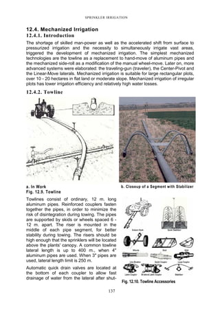 SPRINKLER IRRIGATION
137
12.4. Mechanized Irrigation
12.4.1. Introduction
The shortage of skilled man-power as well as the accelerated shift from surface to
pressurized irrigation and the necessity to simultaneously irrigate vast areas,
triggered the development of mechanized irrigation. The simplest mechanized
technologies are the towline as a replacement to hand-move of aluminum pipes and
the mechanized side-roll as a modification of the manual wheel-move. Later on, more
advanced systems were elaborated: the traveling-gun (traveler), the Center-Pivot and
the Linear-Move laterals. Mechanized irrigation is suitable for large rectangular plots,
over 10 - 20 hectares in flat land or moderate slope. Mechanized irrigation of irregular
plots has lower irrigation efficiency and relatively high water losses.
12.4.2. Towline
a. In Work b. Closeup of a Segment with Stabilizer
Fig. 12.9. Towline
Towlines consist of ordinary, 12 m. long
aluminum pipes. Reinforced couplers fasten
together the pipes, in order to minimize the
risk of disintegration during towing. The pipes
are supported by skids or wheels spaced 6 -
12 m. apart. The riser is mounted in the
middle of each pipe segment, for better
stability during towing. The risers should be
high enough that the sprinklers will be located
above the plants' canopy. A common towline
lateral length is up to 400 m., when 4"
aluminum pipes are used. When 3" pipes are
used, lateral length limit is 250 m.
Automatic quick drain valves are located at
the bottom of each coupler to allow fast
drainage of water from the lateral after shut-
Fig. 12.10. Towline Accessories
 