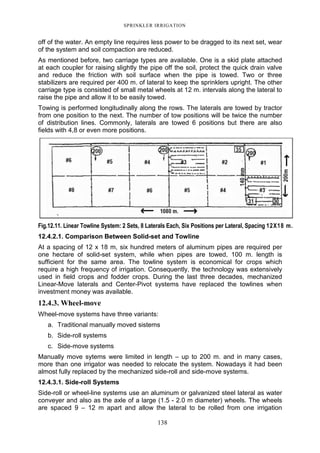 SPRINKLER IRRIGATION
138
off of the water. An empty line requires less power to be dragged to its next set, wear
of the system and soil compaction are reduced.
As mentioned before, two carriage types are available. One is a skid plate attached
at each coupler for raising slightly the pipe off the soil, protect the quick drain valve
and reduce the friction with soil surface when the pipe is towed. Two or three
stabilizers are required per 400 m. of lateral to keep the sprinklers upright. The other
carriage type is consisted of small metal wheels at 12 m. intervals along the lateral to
raise the pipe and allow it to be easily towed.
Towing is performed longitudinally along the rows. The laterals are towed by tractor
from one position to the next. The number of tow positions will be twice the number
of distribution lines. Commonly, laterals are towed 6 positions but there are also
fields with 4,8 or even more positions.
Fig.12.11. Linear Towline System: 2 Sets, 8 Laterals Each, Six Positions per Lateral, Spacing 12X18 m.
12.4.2.1. Comparison Between Solid-set and Towline
At a spacing of 12 x 18 m, six hundred meters of aluminum pipes are required per
one hectare of solid-set system, while when pipes are towed, 100 m. length is
sufficient for the same area. The towline system is economical for crops which
require a high frequency of irrigation. Consequently, the technology was extensively
used in field crops and fodder crops. During the last three decades, mechanized
Linear-Move laterals and Center-Pivot systems have replaced the towlines when
investment money was available.
12.4.3. Wheel-move
Wheel-move systems have three variants:
a. Traditional manually moved sistems
b. Side-roll systems
c. Side-move systems
Manually move sytems were limited in length – up to 200 m. and in many cases,
more than one irrigator was needed to relocate the system. Nowadays it had been
almost fully replaced by the mechanized side-roll and side-move systems.
12.4.3.1. Side-roll Systems
Side-roll or wheel-line systems use an aluminum or galvanized steel lateral as water
conveyer and also as the axle of a large (1.5 - 2.0 m diameter) wheels. The wheels
are spaced 9 – 12 m apart and allow the lateral to be rolled from one irrigation
 