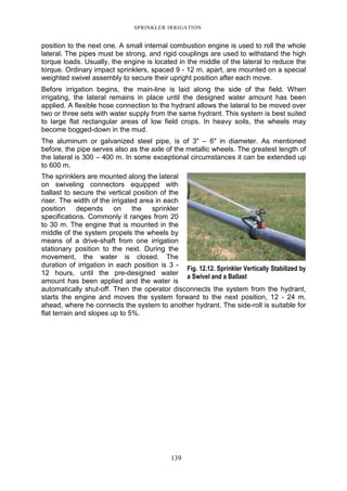 SPRINKLER IRRIGATION
139
position to the next one. A small internal combustion engine is used to roll the whole
lateral. The pipes must be strong, and rigid couplings are used to withstand the high
torque loads. Usually, the engine is located in the middle of the lateral to reduce the
torque. Ordinary impact sprinklers, spaced 9 - 12 m. apart, are mounted on a special
weighted swivel assembly to secure their upright position after each move.
Before irrigation begins, the main-line is laid along the side of the field. When
irrigating, the lateral remains in place until the designed water amount has been
applied. A flexible hose connection to the hydrant allows the lateral to be moved over
two or three sets with water supply from the same hydrant. This system is best suited
to large flat rectangular areas of low field crops. In heavy soils, the wheels may
become bogged-down in the mud.
The aluminum or galvanized steel pipe, is of 3" – 6" in diameter. As mentioned
before, the pipe serves also as the axle of the metallic wheels. The greatest length of
the lateral is 300 – 400 m. In some exceptional circumstances it can be extended up
to 600 m.
The sprinklers are mounted along the lateral
on swiveling connectors equipped with
ballast to secure the vertical position of the
riser. The width of the irrigated area in each
position depends on the sprinkler
specifications. Commonly it ranges from 20
to 30 m. The engine that is mounted in the
middle of the system propels the wheels by
means of a drive-shaft from one irrigation
stationary position to the next. During the
movement, the water is closed. The
duration of irrigation in each position is 3 -
12 hours, until the pre-designed water
amount has been applied and the water is
automatically shut-off. Then the operator disconnects the system from the hydrant,
starts the engine and moves the system forward to the next position, 12 - 24 m.
ahead, where he connects the system to another hydrant. The side-roll is suitable for
flat terrain and slopes up to 5%.
Fig. 12.12. Sprinkler Vertically Stabilized by
a Swivel and a Ballast
 