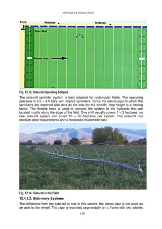 SPRINKLER IRRIGATION
140
Fig. 12.13. Side-roll Operating Scheme
The side-roll sprinkler system is best adapted for rectangular fields. The operating
pressure is 2.5 – 4.0 bars with impact sprinklers. Since the lateral pipe to which the
sprinklers are attached also acts as the axle for the wheels, crop height is a limiting
factor. The flexible hose is used to connect the system to the hydrants that are
located mostly along the edge of the field. One shift usually covers 1 – 2 hectares, so
one side-roll system can cover 10 – 20 hectares per system. The side-roll has
medium labor requirements and a moderate investment cost.
Fig. 12.14. Side-roll in the Field
12.4.3.2. Side-move Systems
The difference from the side-roll is that in this variant, the lateral pipe is not used as
an axle to the wheel. The pipe is mounted segmentally on a frame with two wheels
 