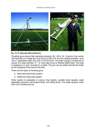 SPRINKLER IRRIGATION
142
Traveling guns require high operating pressure, 60 – 80 m. (6 - 8 bars) in the nozzle.
The flow-rate of a single gun may be up to 250 m3
/h and the wetting diameter, up to
120 m. Application-rates vary from 7.5 to 25 mm/h. The water supply is carried out by
means of a wide diameter, 4" – 6" semi-rigid round or flexible layflat hose. The hose
is wrapped on a reel, mounted on a trailer. The gun can be pulled towards the trailer
by the wrapping of the hose on the reel.
There are two types of traveling guns:
a. Hose-reel (hard-hose) system
b. Cable-tow (hose-pull) system
Either system is adaptable to various crop heights, variable travel speeds, water
application amounts, odd shaped fields, and rolling terrain. The larger systems cover
from 2 to 4 hectare per set.
Fig. 12.15. Manually Moved Big Gun
 