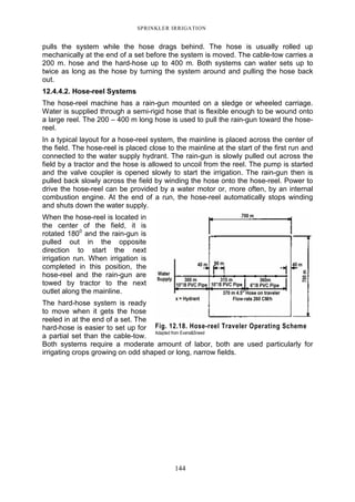 SPRINKLER IRRIGATION
144
pulls the system while the hose drags behind. The hose is usually rolled up
mechanically at the end of a set before the system is moved. The cable-tow carries a
200 m. hose and the hard-hose up to 400 m. Both systems can water sets up to
twice as long as the hose by turning the system around and pulling the hose back
out.
12.4.4.2. Hose-reel Systems
The hose-reel machine has a rain-gun mounted on a sledge or wheeled carriage.
Water is supplied through a semi-rigid hose that is flexible enough to be wound onto
a large reel. The 200 – 400 m long hose is used to pull the rain-gun toward the hose-
reel.
In a typical layout for a hose-reel system, the mainline is placed across the center of
the field. The hose-reel is placed close to the mainline at the start of the first run and
connected to the water supply hydrant. The rain-gun is slowly pulled out across the
field by a tractor and the hose is allowed to uncoil from the reel. The pump is started
and the valve coupler is opened slowly to start the irrigation. The rain-gun then is
pulled back slowly across the field by winding the hose onto the hose-reel. Power to
drive the hose-reel can be provided by a water motor or, more often, by an internal
combustion engine. At the end of a run, the hose-reel automatically stops winding
and shuts down the water supply.
When the hose-reel is located in
the center of the field, it is
rotated 1800
and the rain-gun is
pulled out in the opposite
direction to start the next
irrigation run. When irrigation is
completed in this position, the
hose-reel and the rain-gun are
towed by tractor to the next
outlet along the mainline.
The hard-hose system is ready
to move when it gets the hose
reeled in at the end of a set. The
hard-hose is easier to set up for
a partial set than the cable-tow.
Both systems require a moderate amount of labor, both are used particularly for
irrigating crops growing on odd shaped or long, narrow fields.
Fig. 12.18. Hose-reel Traveler Operating Scheme
Adapted from Evans&Sneed
 