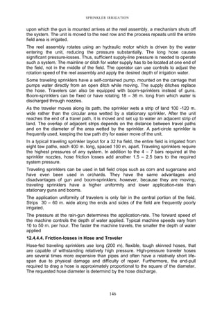SPRINKLER IRRIGATION
146
upon which the gun is mounted arrives at the reel assembly, a mechanism shuts off
the system. The unit is moved to the next row and the process repeats until the entire
field area is irrigated.
The reel assembly rotates using an hydraulic motor which is driven by the water
entering the unit, reducing the pressure substantially. The long hose causes
significant pressure-losses. Thus, sufficient supply-line pressure is needed to operate
such a system. The mainline or ditch for water supply has to be located at one end of
the field, not in the middle of the field. The operator can use controls to adjust the
rotation speed of the reel assembly and apply the desired depth of irrigation water.
Some traveling sprinklers have a self-contained pump. mounted on the carriage that
pumps water directly from an open ditch while moving. The supply ditches replace
the hose. Travelers can also be equipped with boom-sprinklers instead of guns.
Boom-sprinklers can be fixed or have rotating 18 – 36 m. long from which water is
discharged through nozzles.
As the traveler moves along its path, the sprinkler wets a strip of land 100 -120 m.
wide rather than the circular area wetted by a stationary sprinkler. After the unit
reaches the end of a travel path, it is moved and set up to water an adjacent strip of
land. The overlap of adjacent strips depends on the distance between travel paths
and on the diameter of the area wetted by the sprinkler. A part-circle sprinkler is
frequently used, keeping the tow path dry for easier move of the unit.
In a typical traveling sprinkler layout for a 32 ha field, the entire field is irrigated from
eight tow paths, each 400 m. long, spaced 100 m. apart. Traveling sprinklers require
the highest pressures of any system. In addition to the 4 – 7 bars required at the
sprinkler nozzles, hose friction losses add another 1.5 – 2.5 bars to the required
system pressure.
Traveling sprinklers can be used in tall field crops such as corn and sugarcane and
have even been used in orchards. They have the same advantages and
disadvantages of gun and boom-sprinklers; however, because they are moving,
traveling sprinklers have a higher uniformity and lower application-rate than
stationary guns and booms.
The application uniformity of travelers is only fair in the central portion of the field.
Strips 30 – 60 m. wide along the ends and sides of the field are frequently poorly
irrigated.
The pressure at the rain-gun determines the application-rate. The forward speed of
the machine controls the depth of water applied. Typical machine speeds vary from
10 to 50 m. per hour. The faster the machine travels, the smaller the depth of water
applied
12.4.4.4. Friction-losses in Hose and Traveler
Hose-fed traveling sprinklers use long (200 m), flexible, tough skinned hoses, that
are capable of withstanding relatively high pressure. High-pressure traveler hoses
are several times more expensive than pipes and often have a relatively short life-
span due to physical damage and difficulty of repair. Furthermore, the end-pull
required to drag a hose is approximately proportional to the square of the diameter.
The requested hose diameter is determind by the hose discharge.
 