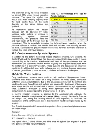SPRINKLER IRRIGATION
147
The diameter of lay-flat hose increases
by almost 10% under normal operating
pressure. This gives the lay-flat hose
about 20% more carrying capacity than
the rigid plastic hose of the same
diameter at the same friction loss
gradient.
As mentioned before, the traveler
carriage can be powered by water
turbines, water pistons, or engines. In
determining system pressure
requirements, the pressure head-loss
and riser height of the traveler must be
considered. This is especially important for turbine-driveen travelers when the
pressure difference between the traveler inlet and sprinkler base typically exceeds
0.5 bars. Manufacturers provide friction-losses data for their travelers operation at
various flow-rates and travel speeds.
12.5. Continuous-move Sprinkler Systems
In addition to the before mentioned mobile irrigation systems, two systems, the
Center-Pivot and the Linear-Move had been developed that irrigate while in move,
contradicting to the tow-line, wheel-move and most of the gun-travelers that are
moved from one position to another without irrigating and irrigation takes place while
the system is in a stationary position. These systems are designated as irrigation-
machines. In addition to frame, water delivery pipe and emitters, they are assembled
of motors, gear drives, pumps, sensors, controllers and communication gear.
12.5.1. The Water Emitters
Early mechanized systems were equipped with ordinary high-pressure impact
sprinklers that threw the water for a long distance. In many cases, distribution
uniformity was non-satisfactory, due to the long distance between the emitters and
wind interference. Runoff from soil surface was triggered by the impact of the coarse
water drops on the soil surface and in certain circumstances by high application-
rates. Additional drawback of using these sprinklers was the high energy
consumption. Requested operating pressure was 5 – 8 bars.
In moving irrigation systems, in addition to the application-rate attribute, the
parameter Specific Longitudinal Discharge (SLD), namely, the hourly flow-rate
per length unit, along the moving lateral is very important. It facilitates the
assessment of the performance, that is the maximum would-be irrigated area by the
system.
The Specific Longitudinal Flow-rate is the quotient of the system hourly flow-rate over
the lateral length.
Example:
System flow-rate - 600 m3
/h, lateral length - 400 m.
SLD = 600/400 = 1.5 m3
/m/h.
The higher the SLD of the system, the more area the system can irrigate in a given
time period, provided no runoff occurs.
Table 12.1. Recommended Hose Size for
Traveler Sprinklers
FLOW-RATE INNER HOSE DIAMETER
m3
/h Inch mm
Up to 30 2.5 64
30 - 70 3.0 76
70 -120 4.0 102
120-150 4.5 114
150-250 5.0 127
 