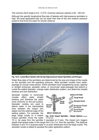 SPRINKLER IRRIGATION
148
The common SLD range is 0.5 - 2 m3
/h. Common advance velocity is 50 - 100 m/h.
Although the specific longitudinal flow-rate of laterals with high-pressure sprinklers is
high, the local application-rate can be lower than that of low and medium pressure
systems that throw the water for shorter distance.
Fig. 12.21. Linear-Move System with On-top High-pressure Impact Sprinklers and End-gun
Water flow-rates of the sprinklers are determined by the size and shape of the nozzle
on the sprinkler and the operating pressure,. Most sprinkler nozzles have water-
passage of circular cross-section. Some sprinklers have straightening vanes, tapered
or straight entrances, spreader vanes, or noncircular water-passage that extend or
curtail the wetted diameter, change water distribution pattern, and determine droplet
breakup and size distribution.
Spreader nozzles or noncircular
nozzles affect water droplet
breakup and distribute the water
more uniformly on the soil surface.
Spreader nozzles are used to
deliver water in the intermediate
area between the impact arm
splash and the external edge of the
wetting pattern. For example, the
large range nozzle on a certain
impact sprinkler, throw the water
15 m. far away from the sprinkler if operated at 5 bars. The impact arm triggers
splash that spread water in the range from 0 to 3 m. from the sprinkler. The distance
between 3 and 15 m receives water in un-even distribution from the large nozzle. The
spreader nozzle is added to equalize the water application pattern.
Fig. 12.22. Impact Sprinkler – Nozzle Options Adapted
from NebGuide
 