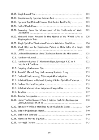 XVI
11.17. Single Lateral Test …………………………………………………... 123
11.18. Simultaneously Operated Laterals Test ……………………………… 123
11.19. Open-air Test Plot and Covered Distribution Test Facility …………. 123
11.20. Grid of Catch Cans …………………………………………………... 124
11.21. Recording Form for Measurement of the Uniformity of Water
Distribution …………………………………………………………..
125
11.22. Measured Water Amounts in One Quarter of the Wetted Area in
Single-sprinkler Test ………………………………………………….
126
11.23. Single Sprinkler Distribution Pattern in Wind-less Conditions ……... 126
11.24. Wind Effect on the Distribution Pattern on Both Sides of a Single
Lateral ………………………………………………………………...
128
11.25. Unilateral Presentation of the Distribution Pattern of a Mini-emitter …. 128
12.1. Hand-move Lateral ………………………………………………….. 131
12.2. Hand-move Layout: 2” Aluminum Pipes, Spacing 6 X 12 m. 4
Laterals X 4 Positions…………………………………………………
………………………………………………………….
132
12.3. Coupling of Aluminum Pipe …………………………………………. 132
12.4. Ten-shift Manual Drag Under-canopy Sprinkler Array ……………. 133
12.5. Orchard Under-canopy Micro-sprinkler Irrigation ………………
……….……………….
134
12.6. Solid-set System in Orchard. Spacing 6 X 4 m. Sprinkler Flow-rate …
100 l/h
134
12.7. Orchard Overhead Irrigation ………………………………………… 135
12.8. Solid-set Mini-sprinkler Irrigation of Vegetables …………………… 136
12.9. Towline ……………………………………………………………... 137
12.10. Towline Accessories …………………………………………………. 137
12.11. Linear Towline System: 2 Sets, 8 Laterals Each, Six Positions per
Lateral, Spacing 12X18 m …………………………………………..
138
12.12. Sprinkler Vertically Stabilized by a Swivel and a Ballast …………... 139
12.13. Side-roll Operating Scheme …………………………………………. 140
12.14. Side-roll in the Field …………………………………………………. 140
12.15. Manually Moved Big Gun ………………………………………. 142
12.16. Hose-reel Traveler …………………………………………………… 143
 