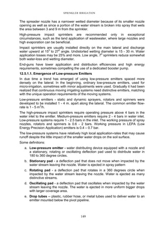 SPRINKLER IRRIGATION
149
The spreader nozzle has a narrower wetted diameter because of its smaller nozzle
opening as well as since a portion of the water stream is broken into spray that wets
the area between 3 and 9 m from the sprinkler.
High-pressure impact sprinklers are recommended only in exceptional
circumstances, such as the land application of wastewater, where large nozzles and
high evaporation can be beneficial.
Impact sprinklers are usually installed directly on the main lateral and discharge
water upward at 150
to 270
angle. Undistorted wetting diameter is 15 - 30 m. Water
application losses may be 25% and more. Low angle, 70
sprinklers reduce somewhat
both water-loss and wetting diameter.
End-guns have lower application and distribution efficiencies and high energy
requirements, sometimes compelling the use of a dedicated booster pump.
12.5.1.1. Emergence of Low-pressure Emitters
In due time a trend has emerged of using low-pressure emitters spaced more
densely on the lateral. In the beginning, ordinary low-pressure emitters, used for
micro-irrigation, sometimes with minor adjustments were used. Gradually it had been
realized that continuous moving irrigating systems need distinctive emitters, matching
with the unique operation requirements of the moving systems.
Low-pressure emitters - static and dynamic sprayers, rotators and spinners were
developed to be installed 1 - 4 m. apart along the lateral. The common emitter flow-
rate is 1 - 5 m3
/h.
The high-pressure impact sprinklers require operating pressure above 4 bars in the
water inlet to the emitter. Medium-pressure emitters require 2 - 4 bars in water inlet.
Low-pressure systems require 1 - 2.5 bars in the inlet. The working pressure of spray
nozzles, rotators and spinners is 0.6 - 2 bars. Working pressure in LEPA (Low
Energy Precision Application) emitters is 0.4 – 0.7 bar.
The low-pressure systems have relatively high local application-rates that may cause
runoff despite the little impact of the smaller water drops on the soil surface.
Some definitions:
a. Low-pressure emitter - water distributing device equipped with a nozzle and
a stationary, rotating or oscillating deflection pad used to distribute water in
180 to 360 degree circles.
b. Stationary pad - a deflection pad that does not move when impacted by the
water stream leaving the nozzle. Water is ejected in spray pattern
c. Rotating pad - a deflection pad that rotates in a 360 degrees circle when
impacted by the water stream leaving the nozzle. Water is ejected as many
distinctive streams.
d. Oscillating pad - a deflection pad that oscillates when impacted by the water
stream leaving the nozzle. The water is ejected in more uniform bigger drops
with larger coverage area.
e. Drop tubes -- plastic, rubber hose, or metal tubes used to deliver water to an
emitter mounted below the pivot pipeline.
 