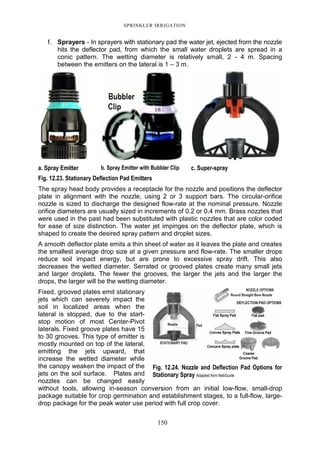 SPRINKLER IRRIGATION
150
f. Sprayers - In sprayers with stationary pad the water jet, ejected from the nozzle
hits the deflector pad, from which the small water droplets are spread in a
conic pattern. The wetting diameter is relatively small, 2 - 4 m. Spacing
between the emitters on the lateral is 1 – 3 m.
a. Spray Emitter b. Spray Emitter with Bubbler Clip c. Super-spray
Fig. 12.23. Stationary Deflection Pad Emitters
The spray head body provides a receptacle for the nozzle and positions the deflector
plate in alignment with the nozzle, using 2 or 3 support bars. The circular-orifice
nozzle is sized to discharge the designed flow-rate at the nominal pressure. Nozzle
orifice diameters are usually sized in increments of 0.2 or 0.4 mm. Brass nozzles that
were used in the past had been substituted with plastic nozzles that are color coded
for ease of size distinction. The water jet impinges on the deflector plate, which is
shaped to create the desired spray pattern and droplet sizes.
A smooth deflector plate emits a thin sheet of water as it leaves the plate and creates
the smallest average drop size at a given pressure and flow-rate. The smaller drops
reduce soil impact energy, but are prone to excessive spray drift. This also
decreases the wetted diameter. Serrated or grooved plates create many small jets
and larger droplets. The fewer the grooves, the larger the jets and the larger the
drops, the larger will be the wetting diameter.
Fixed, grooved plates emit stationary
jets which can severely impact the
soil in localized areas when the
lateral is stopped, due to the start-
stop motion of most Center-Pivot
laterals. Fixed groove plates have 15
to 30 grooves. This type of emitter is
mostly mounted on top of the lateral,
emitting the jets upward, that
increase the wetted diameter while
the canopy weaken the impact of the
jets on the soil surface. Plates and
nozzles can be changed easily
without tools, allowing in-season conversion from an initial low-flow, small-drop
package suitable for crop germination and establishment stages, to a full-flow, large-
drop package for the peak water use period with full crop cover.
Fig. 12.24. Nozzle and Deflection Pad Options for
Stationary Spray Adapted from NebGuide
 