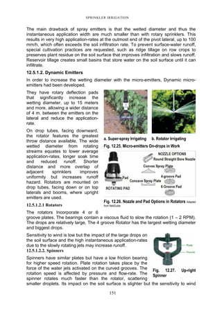 SPRINKLER IRRIGATION
151
The main drawback of spray emitters is that the wetted diameter and thus the
instantaneous application width are much smaller than with rotary sprinklers. This
results in very high application-rates at the outmost end of the pivot lateral, up to 100
mm/h, which often exceeds the soil infiltration rate. To prevent surface-water runoff,
special cultivation practices are requested, such as ridge tillage on row crops to
preserves plant residue on the soil surface that improves infiltration and slows runoff.
Reservoir tillage creates small basins that store water on the soil surface until it can
infiltrate.
12.5.1.2. Dynamic Emitters
In order to increase the wetting diameter with the micro-emitters, Dynamic micro-
emitters had been developed.
They have rotary deflection pads
that significantly increase the
wetting diameter, up to 15 meters
and more, allowing a wider distance
of 4 m. between the emitters on the
lateral and reduce the application-
rate.
On drop tubes, facing downward,
the rotator features the greatest
throw distance available. The wide
wetted diameter from rotating
streams equates to lower average
application-rates, longer soak time
and reduced runoff. Shorter
distance and more overlap of
adjacent sprinklers improves
uniformity but increases runoff
hazard. Rotators are mounted on
drop tubes, facing down or on top
laterals and booms, where upright
emitters are used.
12.5.1.2.1 Rotators
The rotators Incorporate 4 or 6
groove plates. The bearings contain a viscous fluid to slow the rotation (1 – 2 RPM).
The drops are relatively large, The 4 groove Rotator has the largest wetting diameter
and biggest drops.
Sensitivity to wind is low but the impact of the large drops on
the soil surface and the high instantaneous application-rates
due to the slowly rotating jets may increase runoff.
12.5.1.2.2. Spinners
Spinners have similar plates but have a low friction bearing
for higher speed rotation. Plate rotation takes place by the
force of the water jets activated on the curved grooves. The
rotation speed is affected by pressure and flow-rate. The
spinner rotates much faster than the rotator, scattering
smaller droplets. Its impact on the soil surface is slighter but the sensitivity to wind
a. Super-spray Irrigating b. Rotator Irrigating
Fig. 12.25. Micro-emitters On-drops in Work
Fig. 12.26. Nozzle and Pad Options in Rotators Adapted
from NebGuide
Fig. 12.27. Up-right
Spinner
 