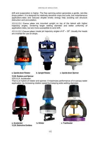 SPRINKLER IRRIGATION
152
drift and evaporation is higher. The free spinning action generates a gentle, rain-like
drops pattern. It is designed for relatively sensitive crops and soils, low instantaneous
application-rates and reduced droplet kinetic energy help avoiding soil structure
distruction and encrustation.
12.5.1.2.2.1. Convex plates are mounted upright on top of the lateral with higher
trajectory angles, rendering larger wetting diameter and better uniformity of
application-rates, but are more susceptible to wind drift.
12.5.1.2.2.2. Concave plates create jet trajectory angles of 60
– 350
. Usually the heads
are inverted for use on drops.
a. Upside-down Rotator b. Upright Rotator c. Upside-down Spinner
12.28. Rotators and Spinner
12.5.1.2.3. Accelerator
That is an hybrid of rotator and spinner. It maximizes performance of in-canopy water
application. by increasing rotation speed but keeping wide wetting diameter.
a. Accelerator b. Orbitor c. Trashbuster
12.29. Distinctive Emitters
 