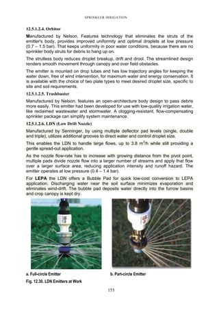 SPRINKLER IRRIGATION
153
12.5.1.2.4. Orbitor
Manufactured by Nelson, Features technology that eliminates the struts of the
emitter's body, provides improved uniformity and optimal droplets at low pressure
(0.7 – 1.5 bar). That keeps uniformity in poor water conditions, because there are no
sprinkler body struts for debris to hang up on.
The strutless body reduces droplet breakup, drift and drool. The streamlined design
renders smooth movement through canopy and over field obstacles.
The emitter is mounted on drop tubes and has low trajectory angles for keeping the
water down, free of wind intervention, for maximum water and energy conservation. It
is available with the choice of two plate types to meet desired droplet size, specific to
site and soil requirements.
12.5.1.2.5. Trashbuster
Manufactured by Nelson, features an open-architecture body design to pass debris
more easily. This emitter had been developed for use with low-quality irrigation water,
like reclaimed wastewater and stormwater. A clogging-resistant, flow-compensating
sprinkler package can simplify system maintenance.
12.5.1.2.6. LDN (Low Drift Nozzle)
Manufactured by Senninger, by using multiple deflector pad levels (single, double
and triple), utilizes additional grooves to direct water and control droplet size.
This enables the LDN to handle large flows, up to 3.8 m3
/h while still providing a
gentle spread-out application.
As the nozzle flow-rate has to increase with growing distance from the pivot point,
multiple pads divide nozzle flow into a larger number of streams and apply that flow
over a larger surface area, reducing application intensity and runoff hazard. The
emitter operates at low pressure (0.4 – 1.4 bar).
For LEPA the LDN offers a Bubble Pad for quick low-cost conversion to LEPA
application. Discharging water near the soil surface minimizes evaporation and
eliminates wind-drift. The bubble pad deposits water directly into the furrow basins
and crop canopy is kept dry.
a. Full-circle Emitter b. Part-circle Emitter
Fig. 12.30. LDN Emitters at Work
 