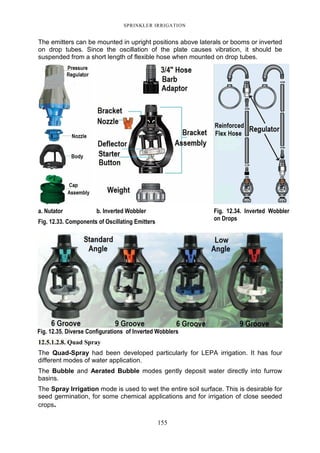 SPRINKLER IRRIGATION
155
The emitters can be mounted in upright positions above laterals or booms or inverted
on drop tubes. Since the oscillation of the plate causes vibration, it should be
suspended from a short length of flexible hose when mounted on drop tubes.
a. Nutator b. Inverted Wobbler
Fig. 12.33. Components of Oscillating Emitters
Fig. 12.34. Inverted Wobbler
on Drops
Fig. 12.35. Diverse Configurations of Inverted Wobblers
12.5.1.2.8. Quad Spray
The Quad-Spray had been developed particularly for LEPA irrigation. It has four
different modes of water application.
The Bubble and Aerated Bubble modes gently deposit water directly into furrow
basins.
The Spray Irrigation mode is used to wet the entire soil surface. This is desirable for
seed germination, for some chemical applications and for irrigation of close seeded
crops.
 