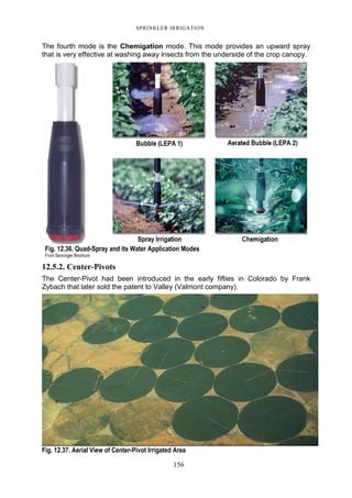 SPRINKLER IRRIGATION
156
The fourth mode is the Chemigation mode. This mode provides an upward spray
that is very effective at washing away insects from the underside of the crop canopy.
12.5.2. Center-Pivots
The Center-Pivot had been introduced in the early fifties in Colorado by Frank
Zybach that later sold the patent to Valley (Valmont company).
Fig. 12.37. Aerial View of Center-Pivot Irrigated Area
Fig. 12.36. Quad-Spray and its Water Application Modes
From Senninger Brochure
 