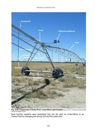 SPRINKLER IRRIGATION
158
Fig. 12.40. Components of Center-Pivot / Linear-Move Lateral System Source: Smith, A. In Industry & Investment NSW
and CRC for Irrigation Futures
Dual function systems were developed that can be used as Linear-Move or as
Center-Pivot by changing the driving unit and the water inlet.
 