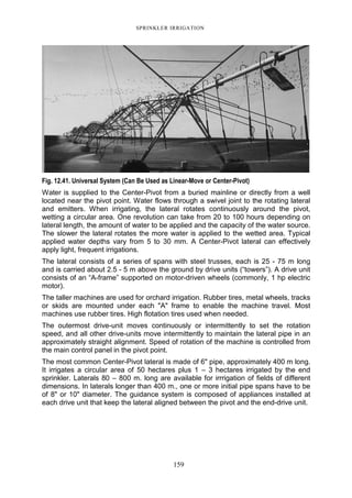 SPRINKLER IRRIGATION
159
Fig. 12.41. Universal System (Can Be Used as Linear-Move or Center-Pivot)
Water is supplied to the Center-Pivot from a buried mainline or directly from a well
located near the pivot point. Water flows through a swivel joint to the rotating lateral
and emitters. When irrigating, the lateral rotates continuously around the pivot,
wetting a circular area. One revolution can take from 20 to 100 hours depending on
lateral length, the amount of water to be applied and the capacity of the water source.
The slower the lateral rotates the more water is applied to the wetted area. Typical
applied water depths vary from 5 to 30 mm. A Center-Pivot lateral can effectively
apply light, frequent irrigations.
The lateral consists of a series of spans with steel trusses, each is 25 - 75 m long
and is carried about 2.5 - 5 m above the ground by drive units (“towers”). A drive unit
consists of an “A-frame” supported on motor-driven wheels (commonly, 1 hp electric
motor).
The taller machines are used for orchard irrigation. Rubber tires, metal wheels, tracks
or skids are mounted under each "A" frame to enable the machine travel. Most
machines use rubber tires. High flotation tires used when needed.
The outermost drive-unit moves continuously or intermittently to set the rotation
speed, and all other drive-units move intermittently to maintain the lateral pipe in an
approximately straight alignment. Speed of rotation of the machine is controlled from
the main control panel in the pivot point.
The most common Center-Pivot lateral is made of 6" pipe, approximately 400 m long.
It irrigates a circular area of 50 hectares plus 1 – 3 hectares irrigated by the end
sprinkler. Laterals 80 – 800 m. long are available for irrrigation of fields of different
dimensions. In laterals longer than 400 m., one or more initial pipe spans have to be
of 8" or 10" diameter. The guidance system is composed of appliances installed at
each drive unit that keep the lateral aligned between the pivot and the end-drive unit.
 