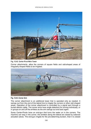 SPRINKLER IRRIGATION
160
Fig. 12.42. Center-Pivot Main Tower
Corner attachments, allow the corners of square fields and odd-ahaped areas of
irregularly shaped fields to be irrigated.
Fig. 12.43. Corner Arm
The corner attachment is an additional tower that is operated only as needed. It
swings out from the end of the lateral line to irrigate the corners or other odd shaped
areas. Operation of the corner attachment is controlled by a signal sent through a
buried electric cable. The corner arms have angle detectors for turning individualy, or
in groups on and off the emitters as the arm swings out and back again.
Some Center-Pivots have an end-gun that turns the water on in the corners. The
machine can stop in the corner, the emitters along the lateral are closed by solenoid
actuated valves. The end-gun irrigate for the pre-determing duraion, than it is closed
 