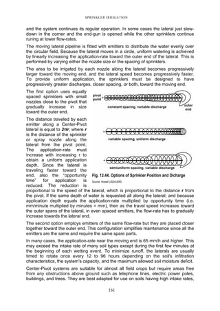 SPRINKLER IRRIGATION
161
and the system continues its regular operation. In some cases the lateral just slow-
down in the corner and the end-gun is opened while the other sprinklers continue
runing at lower flow-rates.
The moving lateral pipeline is fitted with emitters to distribute the water evenly over
the circular field. Because the lateral moves in a circle, uniform watering is achieved
by linearly increasing the application-rate toward the outer end of the lateral. This is
performed by varying either the nozzle size or the spacing of sprinklers.
The area to be irrigated by each nozzle along the lateral becomes progressively
larger toward the moving end, and the lateral speed becomes progressively faster.
To provide uniform application, the sprinklers must be designed to have
progressively greater discharges, closer spacing, or both, toward the moving end.
The first option uses equally
spaced sprinklers with small
nozzles close to the pivot that
gradually increase in size
toward the outer end.
The distance traveled by each
emitter along a Center-Pivot
lateral is equal to 2πr, where r
is the distance of the sprinkler
or spray nozzle along the
lateral from the pivot point.
The application-rate must
increase with increasing r to
obtain a uniform application
depth. Since the lateral is
traveling faster toward the
end, also the “opportunity
time” for application is
reduced. The reduction is
proportional to the speed of the lateral, which is proportional to the distance r from
the pivot. If the same depth of water is requested all along the lateral, and because
application depth equals the application-rate multiplied by opportunity time (i.e.
mm/minute multiplied by minutes = mm), then as the travel speed increases toward
the outer spans of the lateral, in even spaced emitters, the flow-rate has to gradually
increase towards the lateral end.
The second option employs emitters of the same flow-rate but they are placed closer
together toward the outer end. This configuration simplifies maintenance since all the
emitters are the same and require the same spare parts.
In many cases, the application-rate near the moving end is 65 mm/h and higher. This
may exceed the intake rate of many soil types except during the first few minutes at
the beginning of each wetting event. To minimize runoff, the laterals are usually
timed to rotate once every 12 to 96 hours depending on the soil's infiltration
characteristics, the system's capacity, and the maximum allowed soil moisture deficit.
Center-Pivot systems are suitable for almost all field crops but require areas free
from any obstructions above ground such as telephone lines, electric power poles,
buildings, and trees. They are best adapted for use on soils having high intake rates,
Fig. 12.44. Options of Sprinkler Position and Dicharge
Source: Howell USDA-ARS
 