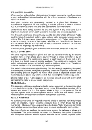 SPRINKLER IRRIGATION
162
and on uniform topography.
When used on soils with low intake rate and irregular topography, runoff can cause
erosion and puddles that may interfere with the uniform movement of the lateral and
traction of wheels
Most pivot systems are permanently installed in a given field. However, in
supplemental irrigation or for dual cropping, it may be practical to move a standard
400 m. Center-Pivot lateral back and forth between two 50-hectare fields
Center-Pivots have safety switches to shut the system if any tower gets out of
alignment. In uneven terrain, each sprinkler is mounted on a pressure regulator.
Five types of power units are commonly used to drive the wheels of Center-Pivots:
electric motors, hydraulic oil motors, water pistons, water spinners / turbines, and air
pistons. The first pivots were powered by water pistons only. Today, electric motors
are most common because of their speed, reliability, and capability to run forwards
and backwards. Electric and hydraulic oil motors allow the system to be operated
also while not irrigating ("dry operation").
In the last years, priority is given to electric drive machines, either 240 or 480 volt.
12.5.2.1. Electric-drive
This drive requires three-phase power that can be provided directly by the electric
supplier; from a single-phase power source through a phase converter or by an
auxiliary generator. The electric drive system is easily reversed. It runs wet or dry,
and there is a broad range of speeds available. The electric drive systems need
skilled maintenance workers to deal with electrical problems when occur. The electric
units are installed on low, medium or high pressure systems.
The electric drive consumes approximately 75% less energy (depending on speed)
than the hydraulic drives. Oil hydraulic pumping units have to provide a constant 120
bar operating pressure anytime, no matter what speed is employed. Electric drive
machines provide power only when needed, thus reducing the overall energy costs.
Electric motors of 0.5 - 1.5 horsepower are mounted on each tower with a drive shaft
connecting the motor to a gear box on each wheel.
12.5.2.2 Oil-drive
This apparatus utilizes an auxiliary hydraulic pump, connected to the pumping plant
or running independently of the water supply pump. This enables operation of the
system also when it is dry. The system works at high or low pressure. The oil
hydraulic system suits to owner-operator service better than the electric system.
Rotation speeds are adjustable to answer management objectives.
12.5.2.3. Water-drive
No auxiliary power units are required since the energy is obtained from the pumped
water for irrigation. Higher operating pressure than in other drives has to be
maintained - 4 bars and higher, depending on the terrain. Water-drive units cannot be
used with low pressure emitters without using pressure regulators for each emitter.
Two types of units are available for a water drive system: the cylinder or piston and
the spinner. This system cannot be moved dry. Reversing the system is possible
with the spinner type but requires special adaptors for the cylinder or piston types.
 