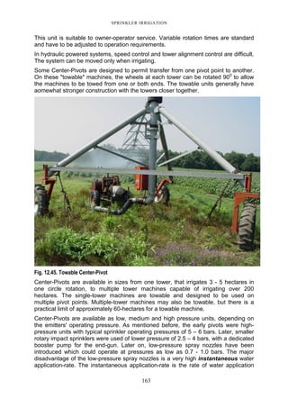 SPRINKLER IRRIGATION
163
This unit is suitable to owner-operator service. Variable rotation times are standard
and have to be adjusted to operation requirements.
In hydraulic powered systems, speed control and tower alignment control are difficult.
The system can be moved only when irrigating.
Some Center-Pivots are designed to permit transfer from one pivot point to another.
On these "towable" machines, the wheels at each tower can be rotated 900
to allow
the machines to be towed from one or both ends. The towable units generally have
aomewhat stronger construction with the towers closer together.
Fig. 12.45. Towable Center-Pivot
Center-Pivots are available in sizes from one tower, that irrigates 3 - 5 hectares in
one circle rotation, to multiple tower machines capable of irrigating over 200
hectares. The single-tower machines are towable and designed to be used on
multiple pivot points. Multiple-tower machines may also be towable, but there is a
practical limit of approximately 60-hectares for a towable machine.
Center-Pivots are available as low, medium and high pressure units, depending on
the emitters' operating pressure. As mentioned before, the early pivots were high-
pressure units with typical sprinkler operating pressures of 5 – 6 bars. Later, smaller
rotary impact sprinklers were used of lower pressure of 2.5 – 4 bars, with a dedicated
booster pump for the end-gun. Later on, low-pressure spray nozzles have been
introduced which could operate at pressures as low as 0.7 - 1.0 bars. The major
disadvantage of the low-pressure spray nozzles is a very high instantaneous water
application-rate. The instantaneous application-rate is the rate of water application
 