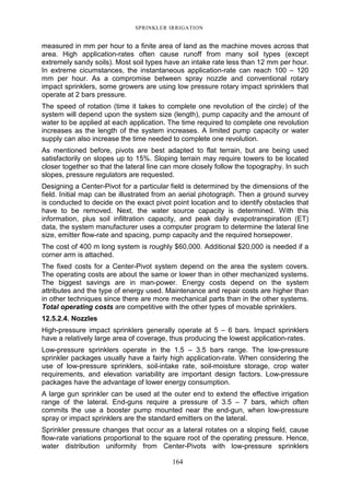SPRINKLER IRRIGATION
164
measured in mm per hour to a finite area of land as the machine moves across that
area. High application-rates often cause runoff from many soil types (except
extremely sandy soils). Most soil types have an intake rate less than 12 mm per hour.
In extreme cicumstances, the instantaneous application-rate can reach 100 – 120
mm per hour. As a compromise between spray nozzle and conventional rotary
impact sprinklers, some growers are using low pressure rotary impact sprinklers that
operate at 2 bars pressure.
The speed of rotation (time it takes to complete one revolution of the circle) of the
system will depend upon the system size (length), pump capacity and the amount of
water to be applied at each application. The time required to complete one revolution
increases as the length of the system increases. A limited pump capacity or water
supply can also increase the time needed to complete one revolution.
As mentioned before, pivots are best adapted to flat terrain, but are being used
satisfactorily on slopes up to 15%. Sloping terrain may require towers to be located
closer together so that the lateral line can more closely follow the topography. In such
slopes, pressure regulators are requested.
Designing a Center-Pivot for a particular field is determined by the dimensions of the
field. Initial map can be illustrated from an aerial photograph. Then a ground survey
is conducted to decide on the exact pivot point location and to identify obstacles that
have to be removed. Next, the water source capacity is determined. With this
information, plus soil infiltration capacity, and peak daily evapotranspiration (ET)
data, the system manufacturer uses a computer program to determine the lateral line
size, emitter flow-rate and spacing, pump capacity and the required horsepower.
The cost of 400 m long system is roughly $60,000. Additional $20,000 is needed if a
corner arm is attached.
The fixed costs for a Center-Pivot system depend on the area the system covers.
The operating costs are about the same or lower than in other mechanized systems.
The biggest savings are in man-power. Energy costs depend on the system
attributes and the type of energy used. Maintenance and repair costs are higher than
in other techniques since there are more mechanical parts than in the other systems.
Total operating costs are competitive with the other types of movable sprinklers.
12.5.2.4. Nozzles
High-pressure impact sprinklers generally operate at 5 – 6 bars. Impact sprinklers
have a relatively large area of coverage, thus producing the lowest application-rates.
Low-pressure sprinklers operate in the 1.5 – 3.5 bars range. The low-pressure
sprinkler packages usually have a fairly high application-rate. When considering the
use of low-pressure sprinklers, soil-intake rate, soil-moisture storage, crop water
requirements, and elevation variability are important design factors. Low-pressure
packages have the advantage of lower energy consumption.
A large gun sprinkler can be used at the outer end to extend the effective irrigation
range of the lateral. End-guns require a pressure of 3.5 – 7 bars, which often
commits the use a booster pump mounted near the end-gun, when low-pressure
spray or impact sprinklers are the standard emitters on the lateral.
Sprinkler pressure changes that occur as a lateral rotates on a sloping field, cause
flow-rate variations proportional to the square root of the operating pressure. Hence,
water distribution uniformity from Center-Pivots with low-pressure sprinklers
 