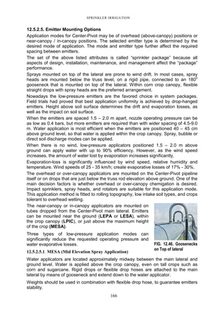 SPRINKLER IRRIGATION
166
12.5.2.5. Emitter Mounting Options
Application modes for Center-Pivot may be of overhead (above-canopy) positions or
near-canopy / in-canopy positions. The selected emitter type is determined by the
desired mode of application. The mode and emitter type further affect the required
spacing between emitters.
The set of the above listed attributes is called “sprinkler package” because all
aspects of design, installation, maintenance, and management affect the “package”
performance.
Sprays mounted on top of the lateral are prone to wind drift. In most cases, spray
heads are mounted below the truss level, on a rigid pipe, connected to an 1800
gooseneck that is mounted on top of the lateral. Within corn crop canopy, flexible
straight drops with spray heads are the preferred arrangement.
Nowadays the low-pressure emitters are the favored choice in system packages.
Field trials had proved that best application uniformity is achieved by drop-hanged
emitters. Height above soil surface determines the drift and evaporation losses, as
well as the impact on soil surface.
When the emitters are spaced 1.5 – 2.0 m apart, nozzle operating pressure can be
as low as 0.4 bars, but more emitters are required than with wider spacing of 4.5-9.0
m. Water application is most efficient when the emitters are positioned 40 – 45 cm
above ground level, so that water is applied within the crop canopy. Spray, bubble or
direct soil discharge modes can be applied.
When there is no wind, low-pressure applicators positioned 1.5 – 2.0 m above
ground can apply water with up to 90% efficiency. However, as the wind speed
increases, the amount of water lost by evaporation increases significantly.
Evaporation-loss is significantly influenced by wind speed, relative humidity and
temperature. Wind speeds of 25 - 35 km/h; create evaporative losses of 17% - 30%.
The overhead or over-canopy applicators are mounted on the Center-Pivot pipeline
itself or on drops that are just below the truss rod elevation above ground. One of the
main decision factors is whether overhead or over-canopy chemigation is desired.
Impact sprinklers, spray heads, and rotators are suitable for this application mode.
This application method is fitted to rolling topography, low intake soil types, and crops
tolerant to overhead wetting.
The near-canopy or in-canopy applicators are mounted on
tubes dropped from the Center-Pivot main lateral. Emitters
can be mounted near the ground (LEPA or LESA), within
the crop canopy (LPIC), or just above the maximum height
of the crop (MESA).
Three types of low-pressure application modes can
significantly reduce the requested operating pressure and
water evaporative losses.
12.5.2.5.1. MESA (Mid Elevation Spray Application)
Water applicators are located approximately midway between the main lateral and
ground level. Water is applied above the crop canopy, even on tall crops such as
corn and sugarcane. Rigid drops or flexible drop hoses are attached to the main
lateral by means of gooseneck and extend down to the water applicator.
Weights should be used in combination with flexible drop hose, to guarantee emitters
stability.
FIG. 12.46. Goosenecks
on Top of lateral
 