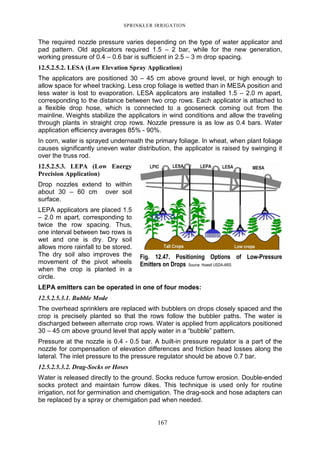 SPRINKLER IRRIGATION
167
The required nozzle pressure varies depending on the type of water applicator and
pad pattern. Old applicators required 1.5 – 2 bar, while for the new generation,
working pressure of 0.4 – 0.6 bar is sufficient in 2.5 – 3 m drop spacing.
12.5.2.5.2. LESA (Low Elevation Spray Application)
The applicators are positioned 30 – 45 cm above ground level, or high enough to
allow space for wheel tracking. Less crop foliage is wetted than in MESA position and
less water is lost to evaporation. LESA applicators are installed 1.5 – 2.0 m apart,
corresponding to the distance between two crop rows. Each applicator is attached to
a flexible drop hose, which is connected to a gooseneck coming out from the
mainline. Weights stabilize the applicators in wind conditions and allow the traveling
through plants in straight crop rows. Nozzle pressure is as low as 0.4 bars. Water
application efficiency averages 85% - 90%.
In corn, water is sprayed underneath the primary foliage. In wheat, when plant foliage
causes significantly uneven water distribution, the applicator is raised by swinging it
over the truss rod.
12.5.2.5.3. LEPA (Low Energy
Precision Application)
Drop nozzles extend to within
about 30 – 60 cm over soil
surface.
LEPA applicators are placed 1.5
– 2.0 m apart, corresponding to
twice the row spacing. Thus,
one interval between two rows is
wet and one is dry. Dry soil
allows more rainfall to be stored.
The dry soil also improves the
movement of the pivot wheels
when the crop is planted in a
circle.
LEPA emitters can be operated in one of four modes:
12.5.2.5.3.1. Bubble Mode
The overhead sprinklers are replaced with bubblers on drops closely spaced and the
crop is precisely planted so that the rows follow the bubbler paths. The water is
discharged between alternate crop rows. Water is applied from applicators positioned
30 – 45 cm above ground level that apply water in a “bubble” pattern.
Pressure at the nozzle is 0.4 - 0.5 bar. A built-in pressure regulator is a part of the
nozzle for compensation of elevation differences and friction head losses along the
lateral. The inlet pressure to the pressure regulator should be above 0.7 bar.
12.5.2.5.3.2. Drag-Socks or Hoses
Water is released directly to the ground. Socks reduce furrow erosion. Double-ended
socks protect and maintain furrow dikes. This technique is used only for routine
irrigation, not for germination and chemigation. The drag-sock and hose adapters can
be replaced by a spray or chemigation pad when needed.
Fig. 12.47. Positioning Options of Low-Pressure
Emitters on Drops Source: Howell USDA-ARS
 
